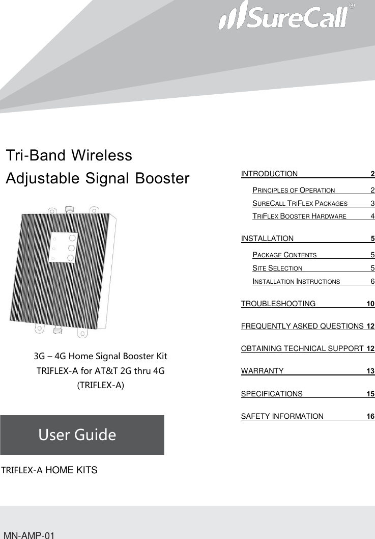 Tri-Band Wireless Adjustable Signal Booster                           3G – 4G Home Signal Booster Kit TRIFLEX-A for AT&amp;T 2G thru 4G (TRIFLEX-A)    User Guide             TRIFLEX-A HOME KITSMN-AMP-01 INTRODUCTION  2 PRINCIPLES OF OPERATION  2 SURECALL TRIFLEX PACKAGES  3 TRIFLEX BOOSTER HARDWARE  4 INSTALLATION  5 PACKAGE CONTENTS  5 SITE SELECTION  5 INSTALLATION INSTRUCTIONS  6 TROUBLESHOOTING 10 FREQUENTLY ASKED QUESTIONS 12 OBTAINING TECHNICAL SUPPORT 12 WARRANTY 13 SPECIFICATIONS 15 SAFETY INFORMATION 16   