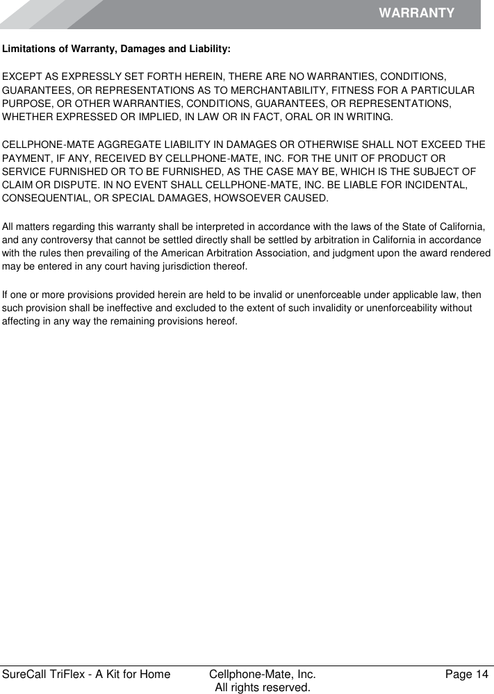 WARRANTY        SureCall TriFlex - A Kit for Home  Cellphone-Mate, Inc.   Page 14           All rights reserved. Limitations of Warranty, Damages and Liability: EXCEPT AS EXPRESSLY SET FORTH HEREIN, THERE ARE NO WARRANTIES, CONDITIONS, GUARANTEES, OR REPRESENTATIONS AS TO MERCHANTABILITY, FITNESS FOR A PARTICULAR PURPOSE, OR OTHER WARRANTIES, CONDITIONS, GUARANTEES, OR REPRESENTATIONS, WHETHER EXPRESSED OR IMPLIED, IN LAW OR IN FACT, ORAL OR IN WRITING. CELLPHONE-MATE AGGREGATE LIABILITY IN DAMAGES OR OTHERWISE SHALL NOT EXCEED THE PAYMENT, IF ANY, RECEIVED BY CELLPHONE-MATE, INC. FOR THE UNIT OF PRODUCT OR SERVICE FURNISHED OR TO BE FURNISHED, AS THE CASE MAY BE, WHICH IS THE SUBJECT OF CLAIM OR DISPUTE. IN NO EVENT SHALL CELLPHONE-MATE, INC. BE LIABLE FOR INCIDENTAL, CONSEQUENTIAL, OR SPECIAL DAMAGES, HOWSOEVER CAUSED.  All matters regarding this warranty shall be interpreted in accordance with the laws of the State of California, and any controversy that cannot be settled directly shall be settled by arbitration in California in accordance with the rules then prevailing of the American Arbitration Association, and judgment upon the award rendered may be entered in any court having jurisdiction thereof. If one or more provisions provided herein are held to be invalid or unenforceable under applicable law, then such provision shall be ineffective and excluded to the extent of such invalidity or unenforceability without affecting in any way the remaining provisions hereof.   