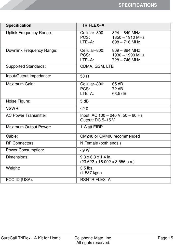 SPECIFICATIONS        SureCall TriFlex - A Kit for Home  Cellphone-Mate, Inc.   Page 15           All rights reserved. Specifications Specification TRIFLEX–A Uplink Frequency Range: Cellular–800:  PCS: LTE–A:  824 – 849 MHz 1850 – 1910 MHz 698 – 716 MHz Downlink Frequency Range: Cellular–800:  PCS: LTE–A:  869 – 894 MHz 1930 – 1990 MHz 728 – 746 MHz Supported Standards: CDMA, GSM, LTE Input/Output Impedance: 50  Maximum Gain: Cellular–800:  PCS:  LTE–A: 65 dB 72 dB 63.5 dB Noise Figure: 5 dB VSWR: 2.0 AC Power Transmitter: Input: AC 100 – 240 V, 50 – 60 Hz Output: DC 5–15 V Maximum Output Power: 1 Watt EIRP Cable: CM240 or CM400 recommended RF Connectors: N Female (both ends ) Power Consumption: 9 W Dimensions: 9.3 x 6.3 x 1.4 in. (23.622 x 16.002 x 3.556 cm.) Weight: 3.5 lbs.  (1.587 kgs.) FCC ID (USA): RSNTRIFLEX–A 