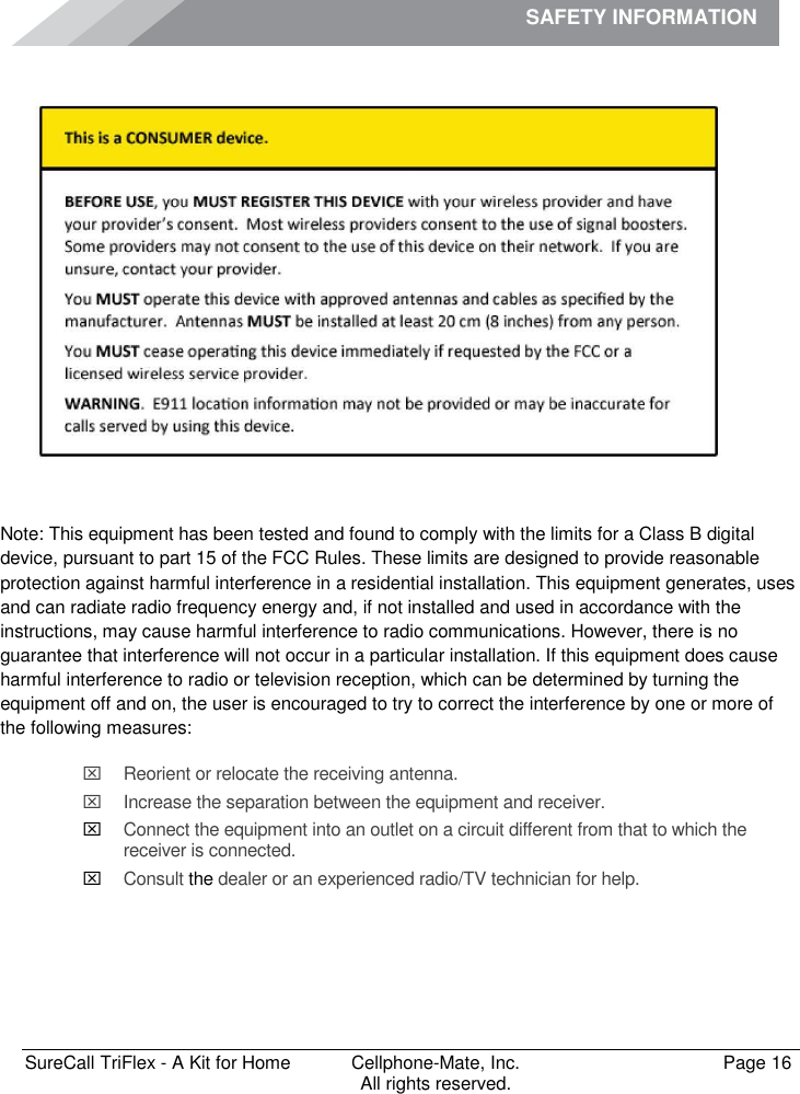 SAFETY INFORMATION              SureCall TriFlex - A Kit for Home  Cellphone-Mate, Inc.   Page 16           All rights reserved. Safety Information    Note: This equipment has been tested and found to comply with the limits for a Class B digital device, pursuant to part 15 of the FCC Rules. These limits are designed to provide reasonable protection against harmful interference in a residential installation. This equipment generates, uses and can radiate radio frequency energy and, if not installed and used in accordance with the instructions, may cause harmful interference to radio communications. However, there is no guarantee that interference will not occur in a particular installation. If this equipment does cause harmful interference to radio or television reception, which can be determined by turning the equipment off and on, the user is encouraged to try to correct the interference by one or more of the following measures:   Reorient or relocate the receiving antenna.   Increase the separation between the equipment and receiver.  Connect the equipment into an outlet on a circuit different from that to which the receiver is connected.  Consult the dealer or an experienced radio/TV technician for help.     