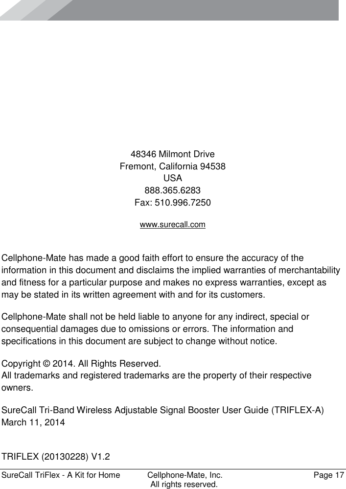      SureCall TriFlex - A Kit for Home  Cellphone-Mate, Inc.   Page 17           All rights reserved.      48346 Milmont Drive Fremont, California 94538 USA 888.365.6283 Fax: 510.996.7250 www.surecall.com  Cellphone-Mate has made a good faith effort to ensure the accuracy of the information in this document and disclaims the implied warranties of merchantability and fitness for a particular purpose and makes no express warranties, except as may be stated in its written agreement with and for its customers. Cellphone-Mate shall not be held liable to anyone for any indirect, special or consequential damages due to omissions or errors. The information and specifications in this document are subject to change without notice. Copyright © 2014. All Rights Reserved. All trademarks and registered trademarks are the property of their respective owners. SureCall Tri-Band Wireless Adjustable Signal Booster User Guide (TRIFLEX-A) March 11, 2014  TRIFLEX (20130228) V1.2 