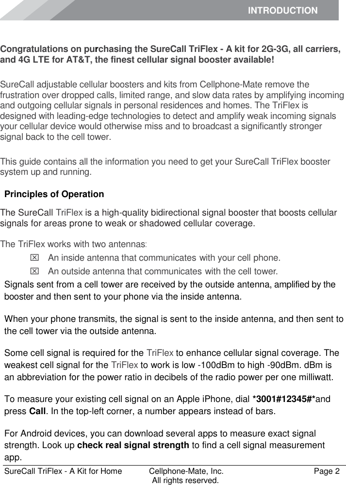 INTRODUCTION      SureCall TriFlex - A Kit for Home  Cellphone-Mate, Inc.   Page 2           All rights reserved. Introduction Congratulations on purchasing the SureCall TriFlex - A kit for 2G-3G, all carriers, and 4G LTE for AT&amp;T, the finest cellular signal booster available!  SureCall adjustable cellular boosters and kits from Cellphone-Mate remove the frustration over dropped calls, limited range, and slow data rates by amplifying incoming and outgoing cellular signals in personal residences and homes. The TriFlex is designed with leading-edge technologies to detect and amplify weak incoming signals your cellular device would otherwise miss and to broadcast a significantly stronger signal back to the cell tower.  This guide contains all the information you need to get your SureCall TriFlex booster system up and running. Principles of Operation The SureCall TriFlex is a high-quality bidirectional signal booster that boosts cellular signals for areas prone to weak or shadowed cellular coverage.  The TriFlex works with two antennas:  An inside antenna that communicates with your cell phone.   An outside antenna that communicates with the cell tower. Signals sent from a cell tower are received by the outside antenna, amplified by the booster and then sent to your phone via the inside antenna. When your phone transmits, the signal is sent to the inside antenna, and then sent to the cell tower via the outside antenna. Some cell signal is required for the TriFlex to enhance cellular signal coverage. The weakest cell signal for the TriFlex to work is low -100dBm to high -90dBm. dBm is an abbreviation for the power ratio in decibels of the radio power per one milliwatt. To measure your existing cell signal on an Apple iPhone, dial *3001#12345#*and press Call. In the top-left corner, a number appears instead of bars. For Android devices, you can download several apps to measure exact signal strength. Look up check real signal strength to find a cell signal measurement app. 