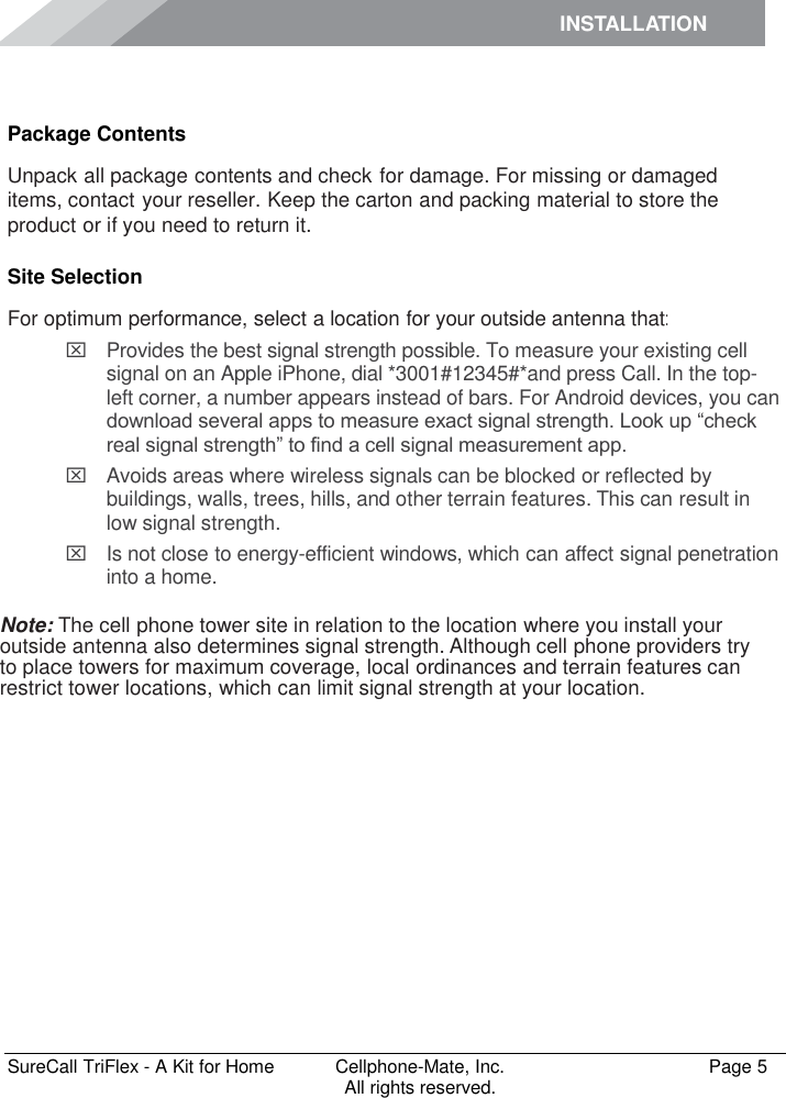 INSTALLATION    SureCall TriFlex - A Kit for Home  Cellphone-Mate, Inc.   Page 5           All rights reserved. Installation Package Contents Unpack all package contents and check for damage. For missing or damaged items, contact your reseller. Keep the carton and packing material to store the product or if you need to return it. Site Selection For optimum performance, select a location for your outside antenna that:   Provides the best signal strength possible. To measure your existing cell signal on an Apple iPhone, dial *3001#12345#*and press Call. In the top-left corner, a number appears instead of bars. For Android devices, you can download several apps to measure exact signal strength. Look up “check real signal strength” to find a cell signal measurement app.   Avoids areas where wireless signals can be blocked or reflected by buildings, walls, trees, hills, and other terrain features. This can result in low signal strength.   Is not close to energy-efficient windows, which can affect signal penetration into a home.  Note: The cell phone tower site in relation to the location where you install your outside antenna also determines signal strength. Although cell phone providers try to place towers for maximum coverage, local ordinances and terrain features can restrict tower locations, which can limit signal strength at your location. 