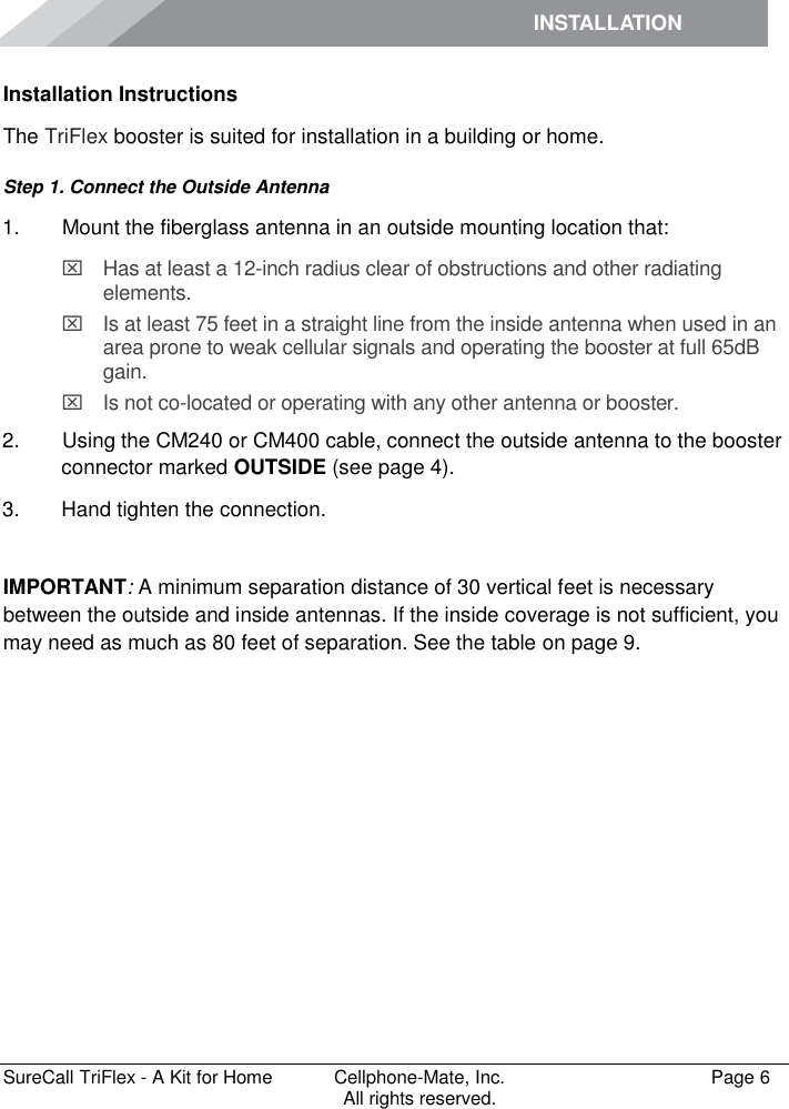 INSTALLATION         SureCall TriFlex - A Kit for Home  Cellphone-Mate, Inc.   Page 6           All rights reserved. Installation Instructions The TriFlex booster is suited for installation in a building or home.  Step 1. Connect the Outside Antenna 1.   Mount the fiberglass antenna in an outside mounting location that:   Has at least a 12-inch radius clear of obstructions and other radiating elements.    Is at least 75 feet in a straight line from the inside antenna when used in an area prone to weak cellular signals and operating the booster at full 65dB gain.   Is not co-located or operating with any other antenna or booster. 2.   Using the CM240 or CM400 cable, connect the outside antenna to the booster connector marked OUTSIDE (see page 4). 3.  Hand tighten the connection.  IMPORTANT: A minimum separation distance of 30 vertical feet is necessary between the outside and inside antennas. If the inside coverage is not sufficient, you may need as much as 80 feet of separation. See the table on page 9. 