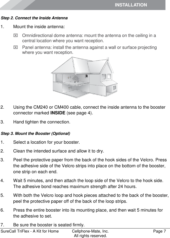 INSTALLATION         SureCall TriFlex - A Kit for Home  Cellphone-Mate, Inc.   Page 7           All rights reserved. Step 2. Connect the Inside Antenna 1.  Mount the inside antenna:   Omnidirectional dome antenna: mount the antenna on the ceiling in a central location where you want reception.   Panel antenna: install the antenna against a wall or surface projecting where you want reception.  2.  Using the CM240 or CM400 cable, connect the inside antenna to the booster connector marked INSIDE (see page 4). 3.  Hand tighten the connection. Step 3. Mount the Booster (Optional) 1.  Select a location for your booster.  2.  Clean the intended surface and allow it to dry.  3.  Peel the protective paper from the back of the hook sides of the Velcro. Press the adhesive side of the Velcro strips into place on the bottom of the booster, one strip on each end.  4.  Wait 5 minutes, and then attach the loop side of the Velcro to the hook side. The adhesive bond reaches maximum strength after 24 hours. 5.  With both the Velcro loop and hook pieces attached to the back of the booster, peel the protective paper off of the back of the loop strips.  6.  Press the entire booster into its mounting place, and then wait 5 minutes for the adhesive to set.  7.  Be sure the booster is seated firmly.  