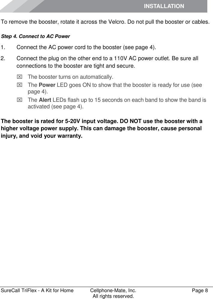 INSTALLATION         SureCall TriFlex - A Kit for Home  Cellphone-Mate, Inc.   Page 8           All rights reserved. To remove the booster, rotate it across the Velcro. Do not pull the booster or cables. Step 4. Connect to AC Power 1.  Connect the AC power cord to the booster (see page 4). 2.  Connect the plug on the other end to a 110V AC power outlet. Be sure all connections to the booster are tight and secure.    The booster turns on automatically.   The Power LED goes ON to show that the booster is ready for use (see page 4).   The Alert LEDs flash up to 15 seconds on each band to show the band is activated (see page 4).  The booster is rated for 5-20V input voltage. DO NOT use the booster with a higher voltage power supply. This can damage the booster, cause personal injury, and void your warranty. 