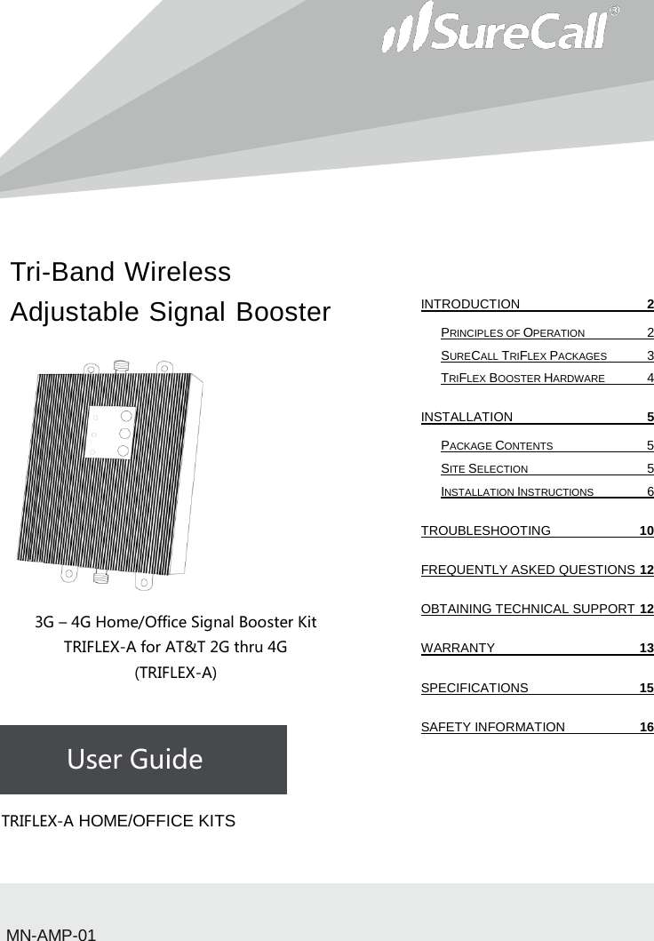 Tri-Band Wireless Adjustable Signal Booster                           3G – 4G Home/Office Signal Booster Kit TRIFLEX-A for AT&amp;T 2G thru 4G (TRIFLEX-A)    User Guide             TRIFLEX-A HOME/OFFICE KITSMN-AMP-01 INTRODUCTION  2 PRINCIPLES OF OPERATION  2 SURECALL TRIFLEX PACKAGES  3 TRIFLEX BOOSTER HARDWARE  4 INSTALLATION  5 PACKAGE CONTENTS  5 SITE SELECTION  5 INSTALLATION INSTRUCTIONS  6 TROUBLESHOOTING 10 FREQUENTLY ASKED QUESTIONS 12 OBTAINING TECHNICAL SUPPORT 12 WARRANTY 13 SPECIFICATIONS 15 SAFETY INFORMATION 16   
