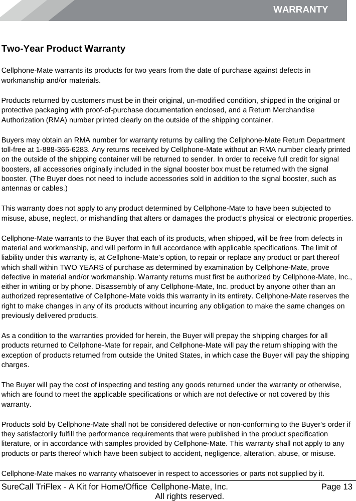 WARRANTY        SureCall TriFlex - A Kit for Home/Office  Cellphone-Mate, Inc.   Page 13           All rights reserved. Warranty Two-Year Product Warranty Cellphone-Mate warrants its products for two years from the date of purchase against defects in workmanship and/or materials. Products returned by customers must be in their original, un-modified condition, shipped in the original or protective packaging with proof-of-purchase documentation enclosed, and a Return Merchandise Authorization (RMA) number printed clearly on the outside of the shipping container.  Buyers may obtain an RMA number for warranty returns by calling the Cellphone-Mate Return Department toll-free at 1-888-365-6283. Any returns received by Cellphone-Mate without an RMA number clearly printed on the outside of the shipping container will be returned to sender. In order to receive full credit for signal boosters, all accessories originally included in the signal booster box must be returned with the signal booster. (The Buyer does not need to include accessories sold in addition to the signal booster, such as antennas or cables.)  This warranty does not apply to any product determined by Cellphone-Mate to have been subjected to misuse, abuse, neglect, or mishandling that alters or damages the product’s physical or electronic properties. Cellphone-Mate warrants to the Buyer that each of its products, when shipped, will be free from defects in material and workmanship, and will perform in full accordance with applicable specifications. The limit of liability under this warranty is, at Cellphone-Mate’s option, to repair or replace any product or part thereof which shall within TWO YEARS of purchase as determined by examination by Cellphone-Mate, prove defective in material and/or workmanship. Warranty returns must first be authorized by Cellphone-Mate, Inc., either in writing or by phone. Disassembly of any Cellphone-Mate, Inc. product by anyone other than an authorized representative of Cellphone-Mate voids this warranty in its entirety. Cellphone-Mate reserves the right to make changes in any of its products without incurring any obligation to make the same changes on previously delivered products.  As a condition to the warranties provided for herein, the Buyer will prepay the shipping charges for all products returned to Cellphone-Mate for repair, and Cellphone-Mate will pay the return shipping with the exception of products returned from outside the United States, in which case the Buyer will pay the shipping charges.  The Buyer will pay the cost of inspecting and testing any goods returned under the warranty or otherwise, which are found to meet the applicable specifications or which are not defective or not covered by this warranty.  Products sold by Cellphone-Mate shall not be considered defective or non-conforming to the Buyer’s order if they satisfactorily fulfill the performance requirements that were published in the product specification literature, or in accordance with samples provided by Cellphone-Mate. This warranty shall not apply to any products or parts thereof which have been subject to accident, negligence, alteration, abuse, or misuse.  Cellphone-Mate makes no warranty whatsoever in respect to accessories or parts not supplied by it. 