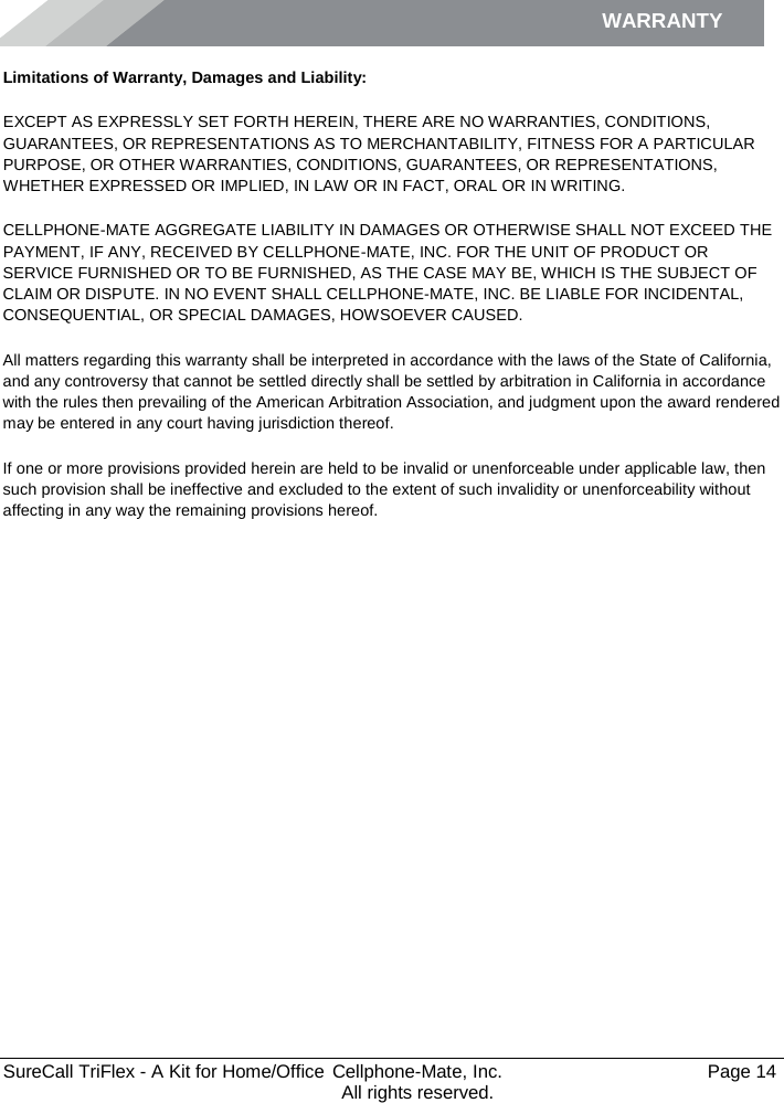 WARRANTY        SureCall TriFlex - A Kit for Home/Office  Cellphone-Mate, Inc.   Page 14           All rights reserved. Limitations of Warranty, Damages and Liability: EXCEPT AS EXPRESSLY SET FORTH HEREIN, THERE ARE NO WARRANTIES, CONDITIONS, GUARANTEES, OR REPRESENTATIONS AS TO MERCHANTABILITY, FITNESS FOR A PARTICULAR PURPOSE, OR OTHER WARRANTIES, CONDITIONS, GUARANTEES, OR REPRESENTATIONS, WHETHER EXPRESSED OR IMPLIED, IN LAW OR IN FACT, ORAL OR IN WRITING. CELLPHONE-MATE AGGREGATE LIABILITY IN DAMAGES OR OTHERWISE SHALL NOT EXCEED THE PAYMENT, IF ANY, RECEIVED BY CELLPHONE-MATE, INC. FOR THE UNIT OF PRODUCT OR SERVICE FURNISHED OR TO BE FURNISHED, AS THE CASE MAY BE, WHICH IS THE SUBJECT OF CLAIM OR DISPUTE. IN NO EVENT SHALL CELLPHONE-MATE, INC. BE LIABLE FOR INCIDENTAL, CONSEQUENTIAL, OR SPECIAL DAMAGES, HOWSOEVER CAUSED.  All matters regarding this warranty shall be interpreted in accordance with the laws of the State of California, and any controversy that cannot be settled directly shall be settled by arbitration in California in accordance with the rules then prevailing of the American Arbitration Association, and judgment upon the award rendered may be entered in any court having jurisdiction thereof. If one or more provisions provided herein are held to be invalid or unenforceable under applicable law, then such provision shall be ineffective and excluded to the extent of such invalidity or unenforceability without affecting in any way the remaining provisions hereof.   