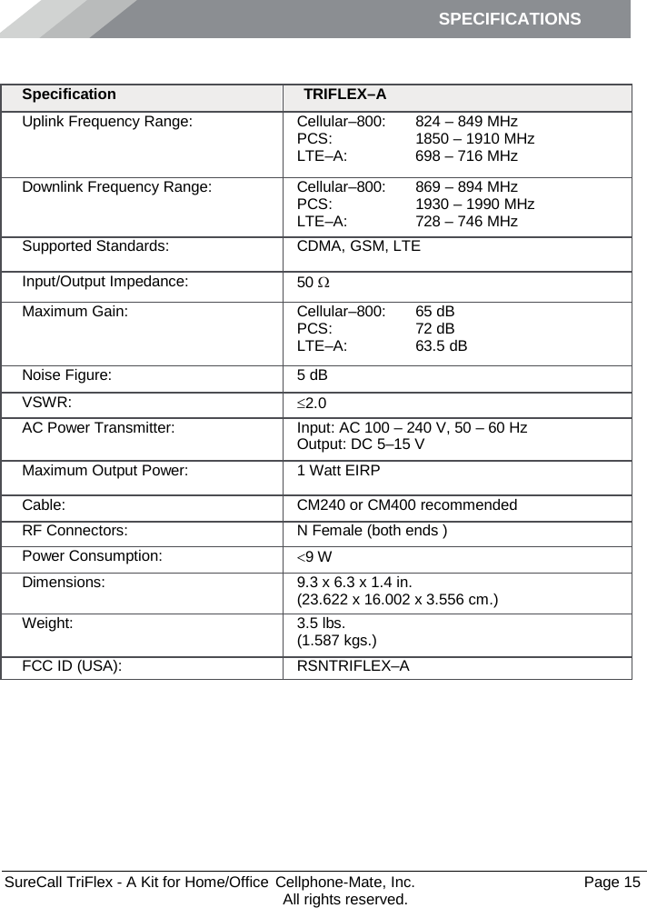 SPECIFICATIONS        SureCall TriFlex - A Kit for Home/Office  Cellphone-Mate, Inc.   Page 15           All rights reserved. Specifications Specification TRIFLEX–A Uplink Frequency Range: Cellular–800:  PCS: LTE–A:  824 – 849 MHz 1850 – 1910 MHz 698 – 716 MHz Downlink Frequency Range: Cellular–800:  PCS: LTE–A:  869 – 894 MHz 1930 – 1990 MHz 728 – 746 MHz Supported Standards: CDMA, GSM, LTE Input/Output Impedance: 50 Ω Maximum Gain: Cellular–800:  PCS:  LTE–A: 65 dB 72 dB 63.5 dB Noise Figure: 5 dB VSWR: ≤2.0 AC Power Transmitter: Input: AC 100 – 240 V, 50 – 60 Hz Output: DC 5–15 V Maximum Output Power: 1 Watt EIRP Cable: CM240 or CM400 recommended RF Connectors: N Female (both ends ) Power Consumption: &lt;9 W Dimensions: 9.3 x 6.3 x 1.4 in. (23.622 x 16.002 x 3.556 cm.) Weight: 3.5 lbs.  (1.587 kgs.) FCC ID (USA): RSNTRIFLEX–A 