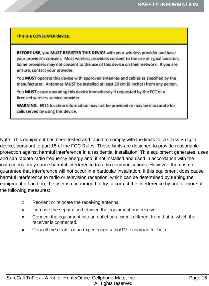 SAFETY INFORMATION              SureCall TriFlex - A Kit for Home/Office  Cellphone-Mate, Inc.   Page 16           All rights reserved. Safety Information    Note: This equipment has been tested and found to comply with the limits for a Class B digital device, pursuant to part 15 of the FCC Rules. These limits are designed to provide reasonable protection against harmful interference in a residential installation. This equipment generates, uses and can radiate radio frequency energy and, if not installed and used in accordance with the instructions, may cause harmful interference to radio communications. However, there is no guarantee that interference will not occur in a particular installation. If this equipment does cause harmful interference to radio or television reception, which can be determined by turning the equipment off and on, the user is encouraged to try to correct the interference by one or more of the following measures: x Reorient or relocate the receiving antenna. x Increase the separation between the equipment and receiver. x Connect the equipment into an outlet on a circuit different from that to which the receiver is connected. x Consult the dealer or an experienced radio/TV technician for help.     