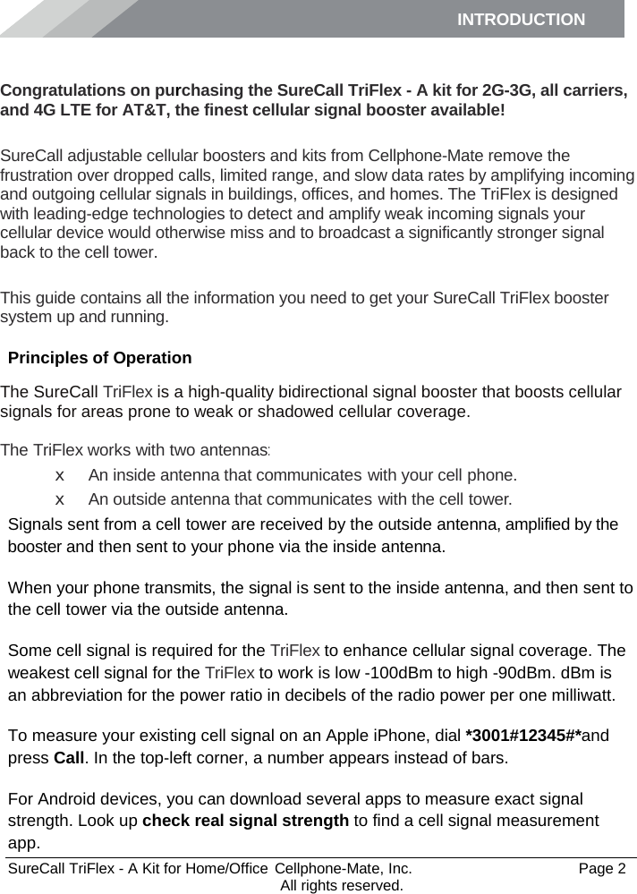 INTRODUCTION      SureCall TriFlex - A Kit for Home/Office  Cellphone-Mate, Inc.   Page 2           All rights reserved. Introduction Congratulations on purchasing the SureCall TriFlex - A kit for 2G-3G, all carriers, and 4G LTE for AT&amp;T, the finest cellular signal booster available!  SureCall adjustable cellular boosters and kits from Cellphone-Mate remove the frustration over dropped calls, limited range, and slow data rates by amplifying incoming and outgoing cellular signals in buildings, offices, and homes. The TriFlex is designed with leading-edge technologies to detect and amplify weak incoming signals your cellular device would otherwise miss and to broadcast a significantly stronger signal back to the cell tower.  This guide contains all the information you need to get your SureCall TriFlex booster system up and running. Principles of Operation The SureCall TriFlex is a high-quality bidirectional signal booster that boosts cellular signals for areas prone to weak or shadowed cellular coverage.  The TriFlex works with two antennas: x An inside antenna that communicates with your cell phone. x An outside antenna that communicates with the cell tower. Signals sent from a cell tower are received by the outside antenna, amplified by the booster and then sent to your phone via the inside antenna. When your phone transmits, the signal is sent to the inside antenna, and then sent to the cell tower via the outside antenna. Some cell signal is required for the TriFlex to enhance cellular signal coverage. The weakest cell signal for the TriFlex to work is low -100dBm to high -90dBm. dBm is an abbreviation for the power ratio in decibels of the radio power per one milliwatt. To measure your existing cell signal on an Apple iPhone, dial *3001#12345#*and press Call. In the top-left corner, a number appears instead of bars. For Android devices, you can download several apps to measure exact signal strength. Look up check real signal strength to find a cell signal measurement app. 