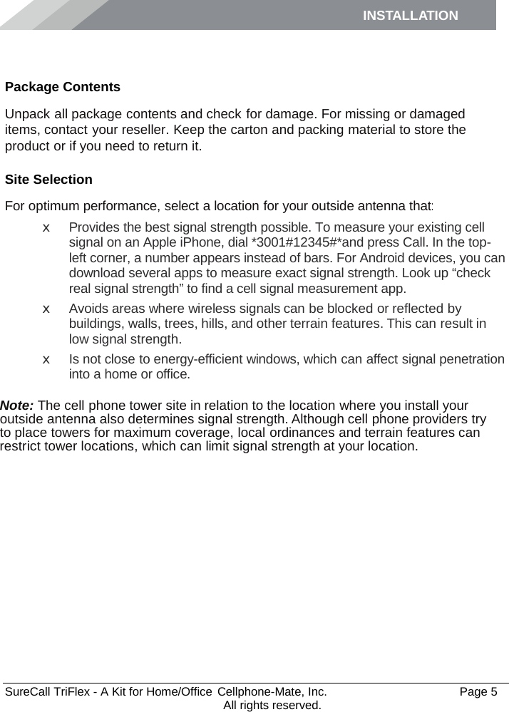 INSTALLATION    SureCall TriFlex - A Kit for Home/Office  Cellphone-Mate, Inc.   Page 5           All rights reserved. Installation Package Contents Unpack all package contents and check for damage. For missing or damaged items, contact your reseller. Keep the carton and packing material to store the product or if you need to return it. Site Selection For optimum performance, select a location for your outside antenna that: x  Provides the best signal strength possible. To measure your existing cell signal on an Apple iPhone, dial *3001#12345#*and press Call. In the top-left corner, a number appears instead of bars. For Android devices, you can download several apps to measure exact signal strength. Look up “check real signal strength” to find a cell signal measurement app. x  Avoids areas where wireless signals can be blocked or reflected by buildings, walls, trees, hills, and other terrain features. This can result in low signal strength. x Is not close to energy-efficient windows, which can affect signal penetration into a home or office.  Note: The cell phone tower site in relation to the location where you install your outside antenna also determines signal strength. Although cell phone providers try to place towers for maximum coverage, local ordinances and terrain features can restrict tower locations, which can limit signal strength at your location. 