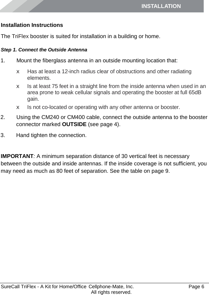 INSTALLATION         SureCall TriFlex - A Kit for Home/Office  Cellphone-Mate, Inc.   Page 6           All rights reserved. Installation Instructions The TriFlex booster is suited for installation in a building or home.  Step 1. Connect the Outside Antenna 1.   Mount the fiberglass antenna in an outside mounting location that: x Has at least a 12-inch radius clear of obstructions and other radiating elements.  x Is at least 75 feet in a straight line from the inside antenna when used in an area prone to weak cellular signals and operating the booster at full 65dB gain. x Is not co-located or operating with any other antenna or booster. 2.   Using the CM240 or CM400 cable, connect the outside antenna to the booster connector marked OUTSIDE (see page 4). 3. Hand tighten the connection.  IMPORTANT: A minimum separation distance of 30 vertical feet is necessary between the outside and inside antennas. If the inside coverage is not sufficient, you may need as much as 80 feet of separation. See the table on page 9. 