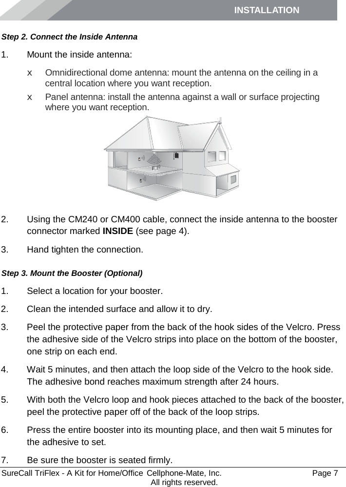 INSTALLATION         SureCall TriFlex - A Kit for Home/Office  Cellphone-Mate, Inc.   Page 7           All rights reserved. Step 2. Connect the Inside Antenna 1. Mount the inside antenna: x Omnidirectional dome antenna: mount the antenna on the ceiling in a central location where you want reception. x Panel antenna: install the antenna against a wall or surface projecting where you want reception.  2. Using the CM240 or CM400 cable, connect the inside antenna to the booster connector marked INSIDE (see page 4). 3. Hand tighten the connection. Step 3. Mount the Booster (Optional) 1. Select a location for your booster.  2. Clean the intended surface and allow it to dry.  3. Peel the protective paper from the back of the hook sides of the Velcro. Press the adhesive side of the Velcro strips into place on the bottom of the booster, one strip on each end.  4. Wait 5 minutes, and then attach the loop side of the Velcro to the hook side. The adhesive bond reaches maximum strength after 24 hours. 5. With both the Velcro loop and hook pieces attached to the back of the booster, peel the protective paper off of the back of the loop strips.  6. Press the entire booster into its mounting place, and then wait 5 minutes for the adhesive to set.  7. Be sure the booster is seated firmly.  