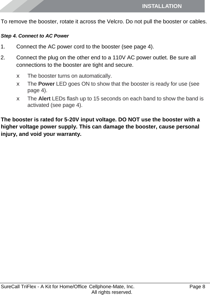 INSTALLATION         SureCall TriFlex - A Kit for Home/Office  Cellphone-Mate, Inc.   Page 8           All rights reserved. To remove the booster, rotate it across the Velcro. Do not pull the booster or cables. Step 4. Connect to AC Power 1. Connect the AC power cord to the booster (see page 4). 2. Connect the plug on the other end to a 110V AC power outlet. Be sure all connections to the booster are tight and secure.  x The booster turns on automatically. x The Power LED goes ON to show that the booster is ready for use (see page 4). x The Alert LEDs flash up to 15 seconds on each band to show the band is activated (see page 4).  The booster is rated for 5-20V input voltage. DO NOT use the booster with a higher voltage power supply. This can damage the booster, cause personal injury, and void your warranty. 