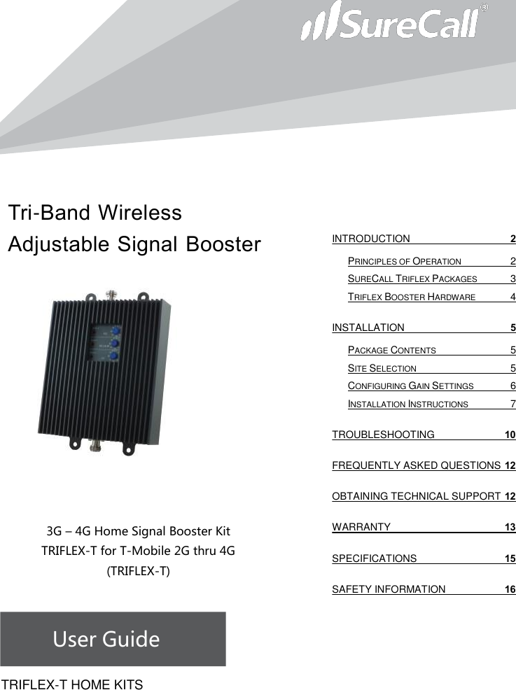 Tri-Band Wireless Adjustable Signal Booster                            3G – 4G Home Signal Booster Kit TRIFLEX-T for T-Mobile 2G thru 4G        (TRIFLEX-T)    User Guide             TRIFLEX-T HOME KITSINTRODUCTION  2 PRINCIPLES OF OPERATION  2 SURECALL TRIFLEX PACKAGES  3 TRIFLEX BOOSTER HARDWARE  4 INSTALLATION  5 PACKAGE CONTENTS  5 SITE SELECTION  5 CONFIGURING GAIN SETTINGS  6 INSTALLATION INSTRUCTIONS  7 TROUBLESHOOTING 10 FREQUENTLY ASKED QUESTIONS 12 OBTAINING TECHNICAL SUPPORT 12 WARRANTY 13 SPECIFICATIONS 15 SAFETY INFORMATION 16   