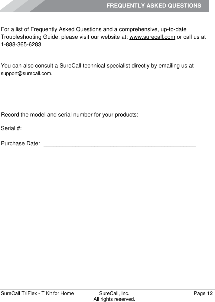 FREQUENTLY ASKED QUESTIONS         SureCall TriFlex - T Kit for Home  SureCall, Inc.   Page 12           All rights reserved. Frequently Asked Questions For a list of Frequently Asked Questions and a comprehensive, up-to-date Troubleshooting Guide, please visit our website at: www.surecall.com or call us at 1-888-365-6283. Obtaining Technical Support You can also consult a SureCall technical specialist directly by emailing us at support@surecall.com.   Record the model and serial number for your products: Serial #:  ______________________________________________________   Purchase Date:  ________________________________________________    