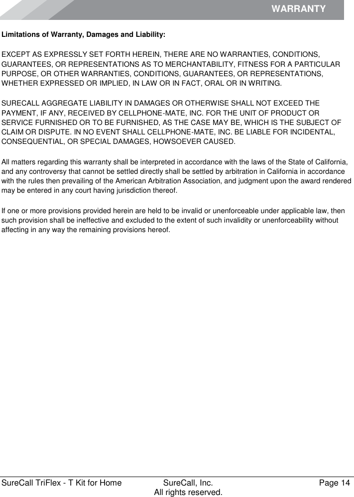 WARRANTY        SureCall TriFlex - T Kit for Home  SureCall, Inc.   Page 14           All rights reserved. Limitations of Warranty, Damages and Liability: EXCEPT AS EXPRESSLY SET FORTH HEREIN, THERE ARE NO WARRANTIES, CONDITIONS, GUARANTEES, OR REPRESENTATIONS AS TO MERCHANTABILITY, FITNESS FOR A PARTICULAR PURPOSE, OR OTHER WARRANTIES, CONDITIONS, GUARANTEES, OR REPRESENTATIONS, WHETHER EXPRESSED OR IMPLIED, IN LAW OR IN FACT, ORAL OR IN WRITING. SURECALL AGGREGATE LIABILITY IN DAMAGES OR OTHERWISE SHALL NOT EXCEED THE PAYMENT, IF ANY, RECEIVED BY CELLPHONE-MATE, INC. FOR THE UNIT OF PRODUCT OR SERVICE FURNISHED OR TO BE FURNISHED, AS THE CASE MAY BE, WHICH IS THE SUBJECT OF CLAIM OR DISPUTE. IN NO EVENT SHALL CELLPHONE-MATE, INC. BE LIABLE FOR INCIDENTAL, CONSEQUENTIAL, OR SPECIAL DAMAGES, HOWSOEVER CAUSED.  All matters regarding this warranty shall be interpreted in accordance with the laws of the State of California, and any controversy that cannot be settled directly shall be settled by arbitration in California in accordance with the rules then prevailing of the American Arbitration Association, and judgment upon the award rendered may be entered in any court having jurisdiction thereof. If one or more provisions provided herein are held to be invalid or unenforceable under applicable law, then such provision shall be ineffective and excluded to the extent of such invalidity or unenforceability without affecting in any way the remaining provisions hereof.   