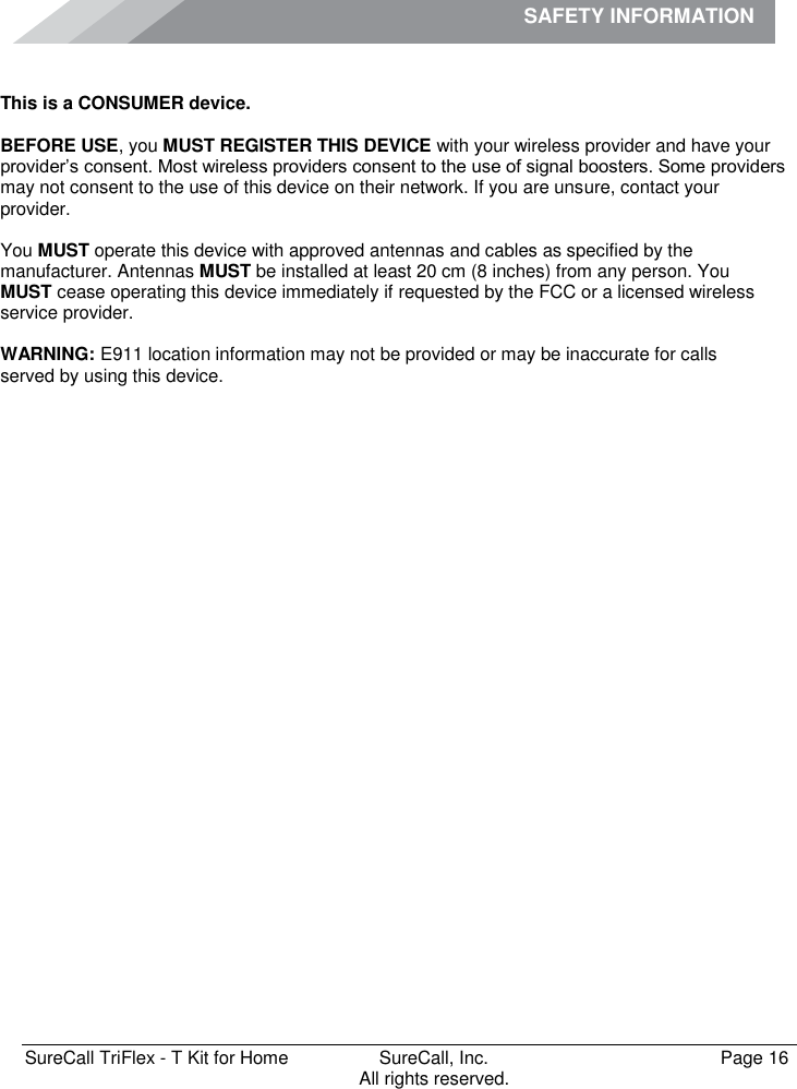 SAFETY INFORMATION              SureCall TriFlex - T Kit for Home  SureCall, Inc.   Page 16           All rights reserved. Safety Information This is a CONSUMER device.  BEFORE USE, you MUST REGISTER THIS DEVICE with your wireless provider and have your provider’s consent. Most wireless providers consent to the use of signal boosters. Some providers may not consent to the use of this device on their network. If you are unsure, contact your provider.   You MUST operate this device with approved antennas and cables as specified by the manufacturer. Antennas MUST be installed at least 20 cm (8 inches) from any person. You  MUST cease operating this device immediately if requested by the FCC or a licensed wireless service provider.  WARNING: E911 location information may not be provided or may be inaccurate for calls  served by using this device.   