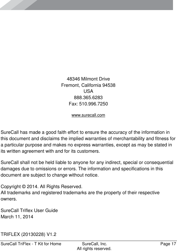      SureCall TriFlex - T Kit for Home  SureCall, Inc.   Page 17           All rights reserved.      48346 Milmont Drive Fremont, California 94538 USA 888.365.6283 Fax: 510.996.7250 www.surecall.com  SureCall has made a good faith effort to ensure the accuracy of the information in this document and disclaims the implied warranties of merchantability and fitness for a particular purpose and makes no express warranties, except as may be stated in its written agreement with and for its customers. SureCall shall not be held liable to anyone for any indirect, special or consequential damages due to omissions or errors. The information and specifications in this document are subject to change without notice. Copyright © 2014. All Rights Reserved. All trademarks and registered trademarks are the property of their respective owners. SureCall Triflex User Guide March 11, 2014  TRIFLEX (20130228) V1.2 