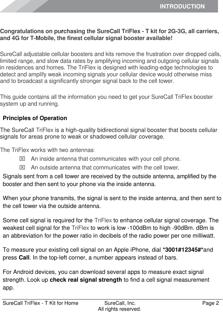 INTRODUCTION      SureCall TriFlex - T Kit for Home  SureCall, Inc.   Page 2           All rights reserved. Introduction Congratulations on purchasing the SureCall TriFlex - T kit for 2G-3G, all carriers, and 4G for T-Mobile, the finest cellular signal booster available!  SureCall adjustable cellular boosters and kits remove the frustration over dropped calls, limited range, and slow data rates by amplifying incoming and outgoing cellular signals in residences and homes. The TriFlex is designed with leading-edge technologies to detect and amplify weak incoming signals your cellular device would otherwise miss and to broadcast a significantly stronger signal back to the cell tower.  This guide contains all the information you need to get your SureCall TriFlex booster system up and running. Principles of Operation The SureCall TriFlex is a high-quality bidirectional signal booster that boosts cellular signals for areas prone to weak or shadowed cellular coverage.  The TriFlex works with two antennas:  An inside antenna that communicates with your cell phone.   An outside antenna that communicates with the cell tower. Signals sent from a cell tower are received by the outside antenna, amplified by the booster and then sent to your phone via the inside antenna. When your phone transmits, the signal is sent to the inside antenna, and then sent to the cell tower via the outside antenna. Some cell signal is required for the TriFlex to enhance cellular signal coverage. The weakest cell signal for the TriFlex to work is low -100dBm to high -90dBm. dBm is an abbreviation for the power ratio in decibels of the radio power per one milliwatt. To measure your existing cell signal on an Apple iPhone, dial *3001#12345#*and press Call. In the top-left corner, a number appears instead of bars. For Android devices, you can download several apps to measure exact signal strength. Look up check real signal strength to find a cell signal measurement app. 