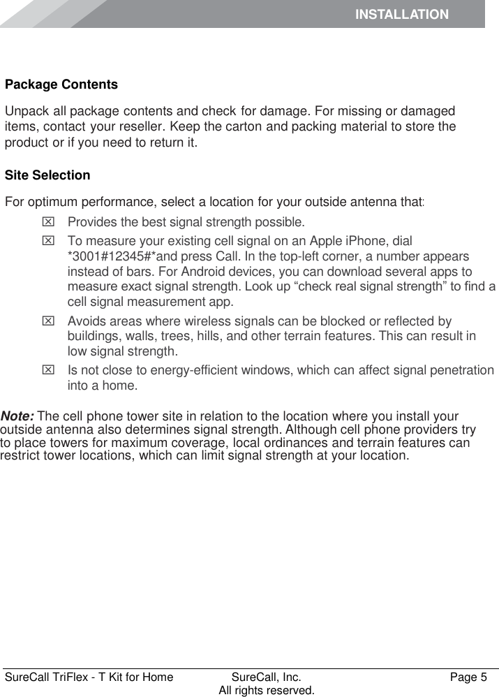 INSTALLATION    SureCall TriFlex - T Kit for Home  SureCall, Inc.   Page 5           All rights reserved. Installation Package Contents Unpack all package contents and check for damage. For missing or damaged items, contact your reseller. Keep the carton and packing material to store the product or if you need to return it. Site Selection For optimum performance, select a location for your outside antenna that:   Provides the best signal strength possible.    To measure your existing cell signal on an Apple iPhone, dial *3001#12345#*and press Call. In the top-left corner, a number appears instead of bars. For Android devices, you can download several apps to measure exact signal strength. Look up “check real signal strength” to find a cell signal measurement app.   Avoids areas where wireless signals can be blocked or reflected by buildings, walls, trees, hills, and other terrain features. This can result in low signal strength.   Is not close to energy-efficient windows, which can affect signal penetration into a home.  Note: The cell phone tower site in relation to the location where you install your outside antenna also determines signal strength. Although cell phone providers try to place towers for maximum coverage, local ordinances and terrain features can restrict tower locations, which can limit signal strength at your location. 