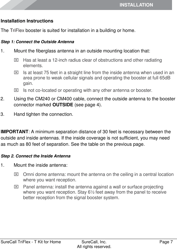 INSTALLATION         SureCall TriFlex - T Kit for Home  SureCall, Inc.   Page 7           All rights reserved. Installation Instructions The TriFlex booster is suited for installation in a building or home.  Step 1: Connect the Outside Antenna 1.   Mount the fiberglass antenna in an outside mounting location that:   Has at least a 12-inch radius clear of obstructions and other radiating elements.    Is at least 75 feet in a straight line from the inside antenna when used in an area prone to weak cellular signals and operating the booster at full 65dB gain.   Is not co-located or operating with any other antenna or booster. 2.   Using the CM240 or CM400 cable, connect the outside antenna to the booster connector marked OUTSIDE (see page 4). 3.  Hand tighten the connection.  IMPORTANT: A minimum separation distance of 30 feet is necessary between the outside and inside antennas. If the inside coverage is not sufficient, you may need as much as 80 feet of separation. See the table on the previous page. Step 2. Connect the Inside Antenna 1.  Mount the inside antenna:   Omni dome antenna: mount the antenna on the ceiling in a central location where you want reception.   Panel antenna: install the antenna against a wall or surface projecting where you want reception. Stay 6½ feet away from the panel to receive better reception from the signal booster system. 