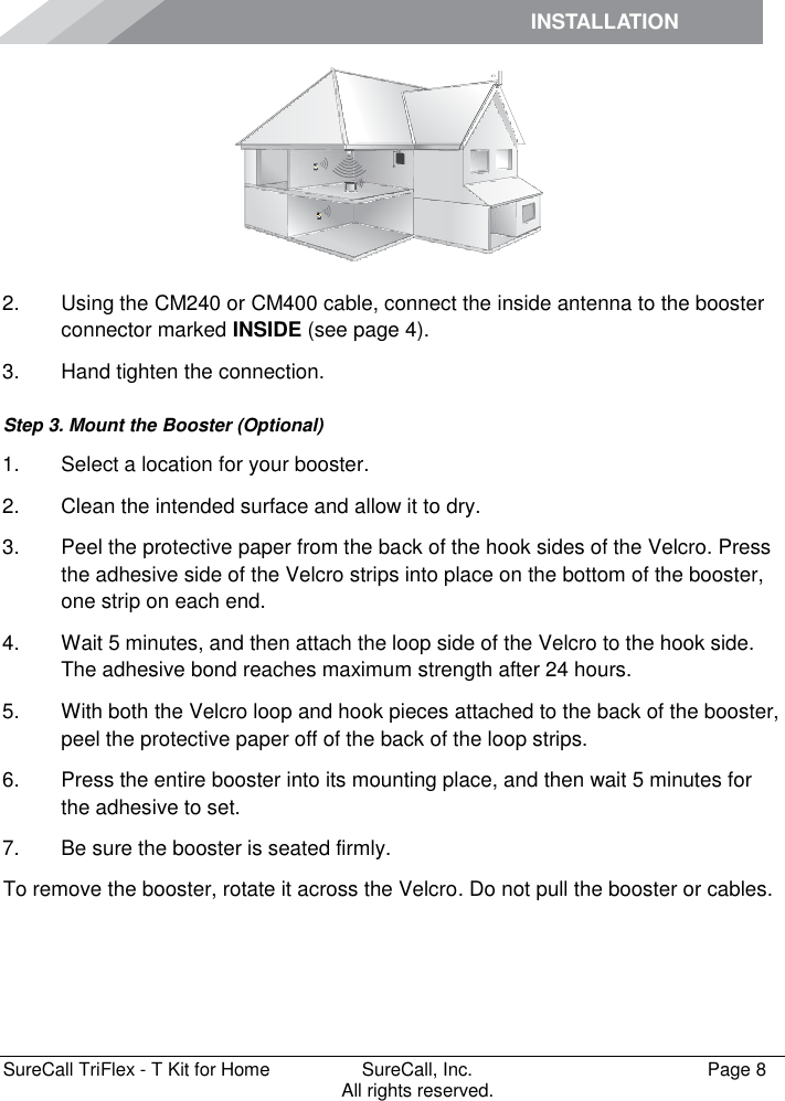 INSTALLATION         SureCall TriFlex - T Kit for Home  SureCall, Inc.   Page 8           All rights reserved.  2.  Using the CM240 or CM400 cable, connect the inside antenna to the booster connector marked INSIDE (see page 4). 3.  Hand tighten the connection. Step 3. Mount the Booster (Optional) 1.  Select a location for your booster.  2.  Clean the intended surface and allow it to dry.  3.  Peel the protective paper from the back of the hook sides of the Velcro. Press the adhesive side of the Velcro strips into place on the bottom of the booster, one strip on each end.  4.  Wait 5 minutes, and then attach the loop side of the Velcro to the hook side. The adhesive bond reaches maximum strength after 24 hours. 5.  With both the Velcro loop and hook pieces attached to the back of the booster, peel the protective paper off of the back of the loop strips.  6.  Press the entire booster into its mounting place, and then wait 5 minutes for the adhesive to set.  7.  Be sure the booster is seated firmly. To remove the booster, rotate it across the Velcro. Do not pull the booster or cables.  