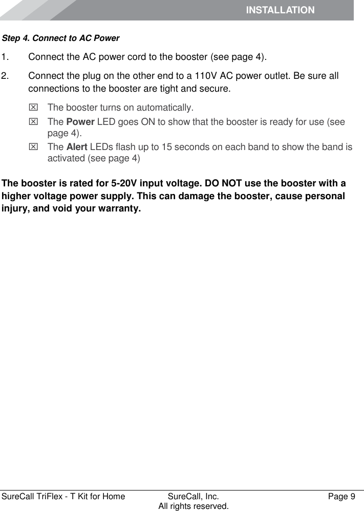 INSTALLATION         SureCall TriFlex - T Kit for Home  SureCall, Inc.   Page 9           All rights reserved. Step 4. Connect to AC Power 1.  Connect the AC power cord to the booster (see page 4). 2.  Connect the plug on the other end to a 110V AC power outlet. Be sure all connections to the booster are tight and secure.    The booster turns on automatically.   The Power LED goes ON to show that the booster is ready for use (see page 4).   The Alert LEDs flash up to 15 seconds on each band to show the band is activated (see page 4)  The booster is rated for 5-20V input voltage. DO NOT use the booster with a higher voltage power supply. This can damage the booster, cause personal injury, and void your warranty. 