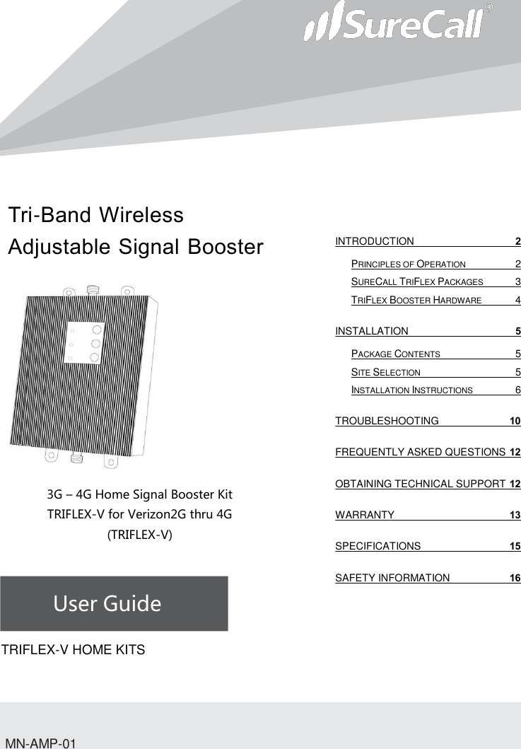 Tri-Band Wireless Adjustable Signal Booster                         3G – 4G Home Signal Booster Kit TRIFLEX-V for Verizon2G thru 4G (TRIFLEX-V)    User Guide             TRIFLEX-V HOME KITSMN-AMP-01 INTRODUCTION  2 PRINCIPLES OF OPERATION  2 SURECALL TRIFLEX PACKAGES  3 TRIFLEX BOOSTER HARDWARE  4 INSTALLATION  5 PACKAGE CONTENTS  5 SITE SELECTION  5 INSTALLATION INSTRUCTIONS  6 TROUBLESHOOTING 10 FREQUENTLY ASKED QUESTIONS 12 OBTAINING TECHNICAL SUPPORT 12 WARRANTY 13 SPECIFICATIONS 15 SAFETY INFORMATION 16   