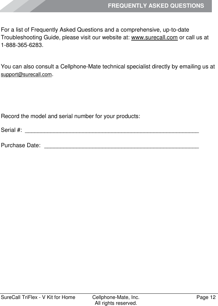 FREQUENTLY ASKED QUESTIONS         SureCall TriFlex - V Kit for Home  Cellphone-Mate, Inc.   Page 12           All rights reserved. Frequently Asked Questions For a list of Frequently Asked Questions and a comprehensive, up-to-date Troubleshooting Guide, please visit our website at: www.surecall.com or call us at 1-888-365-6283. Obtaining Technical Support You can also consult a Cellphone-Mate technical specialist directly by emailing us at support@surecall.com.   Record the model and serial number for your products: Serial #:  ______________________________________________________   Purchase Date:  ________________________________________________    