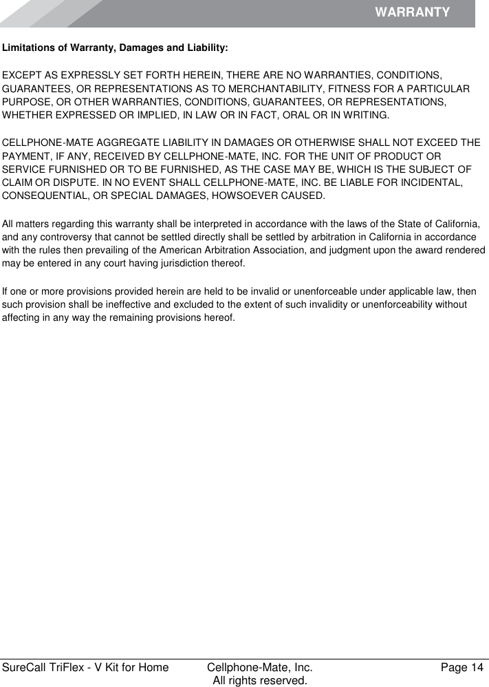 WARRANTY        SureCall TriFlex - V Kit for Home  Cellphone-Mate, Inc.   Page 14           All rights reserved. Limitations of Warranty, Damages and Liability: EXCEPT AS EXPRESSLY SET FORTH HEREIN, THERE ARE NO WARRANTIES, CONDITIONS, GUARANTEES, OR REPRESENTATIONS AS TO MERCHANTABILITY, FITNESS FOR A PARTICULAR PURPOSE, OR OTHER WARRANTIES, CONDITIONS, GUARANTEES, OR REPRESENTATIONS, WHETHER EXPRESSED OR IMPLIED, IN LAW OR IN FACT, ORAL OR IN WRITING. CELLPHONE-MATE AGGREGATE LIABILITY IN DAMAGES OR OTHERWISE SHALL NOT EXCEED THE PAYMENT, IF ANY, RECEIVED BY CELLPHONE-MATE, INC. FOR THE UNIT OF PRODUCT OR SERVICE FURNISHED OR TO BE FURNISHED, AS THE CASE MAY BE, WHICH IS THE SUBJECT OF CLAIM OR DISPUTE. IN NO EVENT SHALL CELLPHONE-MATE, INC. BE LIABLE FOR INCIDENTAL, CONSEQUENTIAL, OR SPECIAL DAMAGES, HOWSOEVER CAUSED.  All matters regarding this warranty shall be interpreted in accordance with the laws of the State of California, and any controversy that cannot be settled directly shall be settled by arbitration in California in accordance with the rules then prevailing of the American Arbitration Association, and judgment upon the award rendered may be entered in any court having jurisdiction thereof. If one or more provisions provided herein are held to be invalid or unenforceable under applicable law, then such provision shall be ineffective and excluded to the extent of such invalidity or unenforceability without affecting in any way the remaining provisions hereof.   