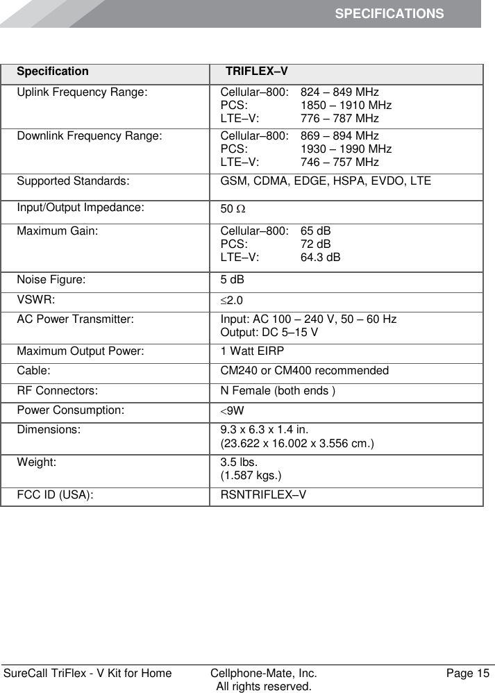 SPECIFICATIONS        SureCall TriFlex - V Kit for Home  Cellphone-Mate, Inc.   Page 15           All rights reserved. Specifications Specification TRIFLEX–V Uplink Frequency Range: Cellular–800: PCS: LTE–V: 824 – 849 MHz 1850 – 1910 MHz 776 – 787 MHz Downlink Frequency Range: Cellular–800: PCS: LTE–V: 869 – 894 MHz 1930 – 1990 MHz 746 – 757 MHz Supported Standards: GSM, CDMA, EDGE, HSPA, EVDO, LTE Input/Output Impedance: 50  Maximum Gain: Cellular–800: PCS: LTE–V: 65 dB 72 dB 64.3 dB Noise Figure: 5 dB VSWR: 2.0 AC Power Transmitter: Input: AC 100 – 240 V, 50 – 60 Hz Output: DC 5–15 V Maximum Output Power: 1 Watt EIRP Cable: CM240 or CM400 recommended RF Connectors: N Female (both ends ) Power Consumption: 9W Dimensions: 9.3 x 6.3 x 1.4 in. (23.622 x 16.002 x 3.556 cm.) Weight: 3.5 lbs.  (1.587 kgs.) FCC ID (USA): RSNTRIFLEX–V 