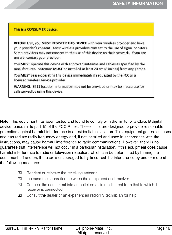 SAFETY INFORMATION              SureCall TriFlex - V Kit for Home  Cellphone-Mate, Inc.   Page 16           All rights reserved. Safety Information   Note: This equipment has been tested and found to comply with the limits for a Class B digital device, pursuant to part 15 of the FCC Rules. These limits are designed to provide reasonable protection against harmful interference in a residential installation. This equipment generates, uses and can radiate radio frequency energy and, if not installed and used in accordance with the instructions, may cause harmful interference to radio communications. However, there is no guarantee that interference will not occur in a particular installation. If this equipment does cause harmful interference to radio or television reception, which can be determined by turning the equipment off and on, the user is encouraged to try to correct the interference by one or more of the following measures:   Reorient or relocate the receiving antenna.   Increase the separation between the equipment and receiver.  Connect the equipment into an outlet on a circuit different from that to which the receiver is connected.  Consult the dealer or an experienced radio/TV technician for help.   