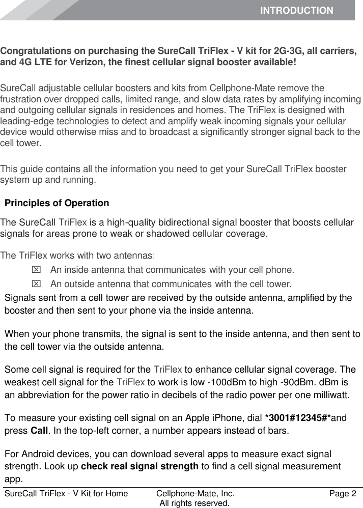 INTRODUCTION      SureCall TriFlex - V Kit for Home  Cellphone-Mate, Inc.   Page 2           All rights reserved. Introduction Congratulations on purchasing the SureCall TriFlex - V kit for 2G-3G, all carriers, and 4G LTE for Verizon, the finest cellular signal booster available!  SureCall adjustable cellular boosters and kits from Cellphone-Mate remove the frustration over dropped calls, limited range, and slow data rates by amplifying incoming and outgoing cellular signals in residences and homes. The TriFlex is designed with leading-edge technologies to detect and amplify weak incoming signals your cellular device would otherwise miss and to broadcast a significantly stronger signal back to the cell tower.  This guide contains all the information you need to get your SureCall TriFlex booster system up and running. Principles of Operation The SureCall TriFlex is a high-quality bidirectional signal booster that boosts cellular signals for areas prone to weak or shadowed cellular coverage.  The TriFlex works with two antennas:  An inside antenna that communicates with your cell phone.   An outside antenna that communicates with the cell tower. Signals sent from a cell tower are received by the outside antenna, amplified by the booster and then sent to your phone via the inside antenna. When your phone transmits, the signal is sent to the inside antenna, and then sent to the cell tower via the outside antenna. Some cell signal is required for the TriFlex to enhance cellular signal coverage. The weakest cell signal for the TriFlex to work is low -100dBm to high -90dBm. dBm is an abbreviation for the power ratio in decibels of the radio power per one milliwatt. To measure your existing cell signal on an Apple iPhone, dial *3001#12345#*and press Call. In the top-left corner, a number appears instead of bars. For Android devices, you can download several apps to measure exact signal strength. Look up check real signal strength to find a cell signal measurement app. 