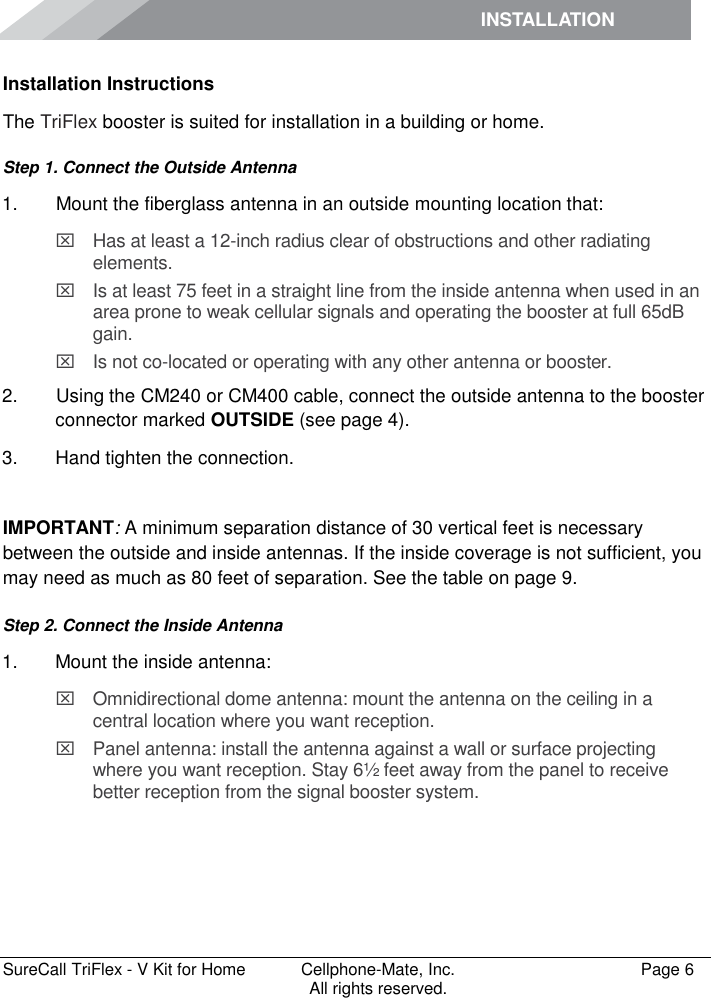 INSTALLATION         SureCall TriFlex - V Kit for Home  Cellphone-Mate, Inc.   Page 6           All rights reserved. Installation Instructions The TriFlex booster is suited for installation in a building or home.  Step 1. Connect the Outside Antenna 1.   Mount the fiberglass antenna in an outside mounting location that:   Has at least a 12-inch radius clear of obstructions and other radiating elements.    Is at least 75 feet in a straight line from the inside antenna when used in an area prone to weak cellular signals and operating the booster at full 65dB gain.   Is not co-located or operating with any other antenna or booster. 2.   Using the CM240 or CM400 cable, connect the outside antenna to the booster connector marked OUTSIDE (see page 4). 3.  Hand tighten the connection.  IMPORTANT: A minimum separation distance of 30 vertical feet is necessary between the outside and inside antennas. If the inside coverage is not sufficient, you may need as much as 80 feet of separation. See the table on page 9. Step 2. Connect the Inside Antenna 1.  Mount the inside antenna:   Omnidirectional dome antenna: mount the antenna on the ceiling in a central location where you want reception.   Panel antenna: install the antenna against a wall or surface projecting where you want reception. Stay 6½ feet away from the panel to receive better reception from the signal booster system. 