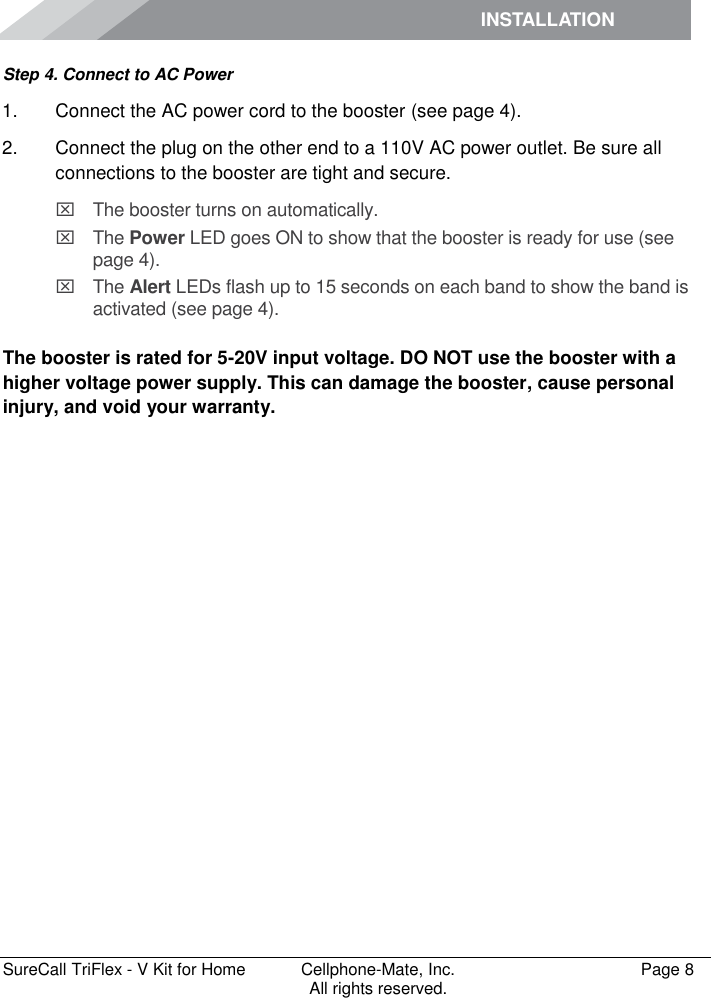 INSTALLATION         SureCall TriFlex - V Kit for Home  Cellphone-Mate, Inc.   Page 8           All rights reserved. Step 4. Connect to AC Power 1.  Connect the AC power cord to the booster (see page 4). 2.  Connect the plug on the other end to a 110V AC power outlet. Be sure all connections to the booster are tight and secure.    The booster turns on automatically.   The Power LED goes ON to show that the booster is ready for use (see page 4).   The Alert LEDs flash up to 15 seconds on each band to show the band is activated (see page 4).  The booster is rated for 5-20V input voltage. DO NOT use the booster with a higher voltage power supply. This can damage the booster, cause personal injury, and void your warranty. 