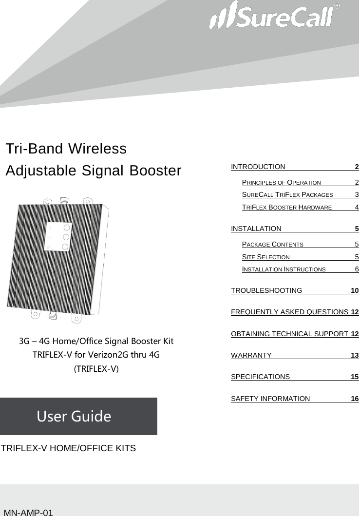 Tri-Band Wireless Adjustable Signal Booster                         3G – 4G Home/Office Signal Booster Kit TRIFLEX-V for Verizon2G thru 4G (TRIFLEX-V)    User Guide             TRIFLEX-V HOME/OFFICE KITSMN-AMP-01 INTRODUCTION  2 PRINCIPLES OF OPERATION  2 SURECALL TRIFLEX PACKAGES  3 TRIFLEX BOOSTER HARDWARE  4 INSTALLATION  5 PACKAGE CONTENTS  5 SITE SELECTION  5 INSTALLATION INSTRUCTIONS  6 TROUBLESHOOTING 10 FREQUENTLY ASKED QUESTIONS 12 OBTAINING TECHNICAL SUPPORT 12 WARRANTY 13 SPECIFICATIONS 15 SAFETY INFORMATION 16   