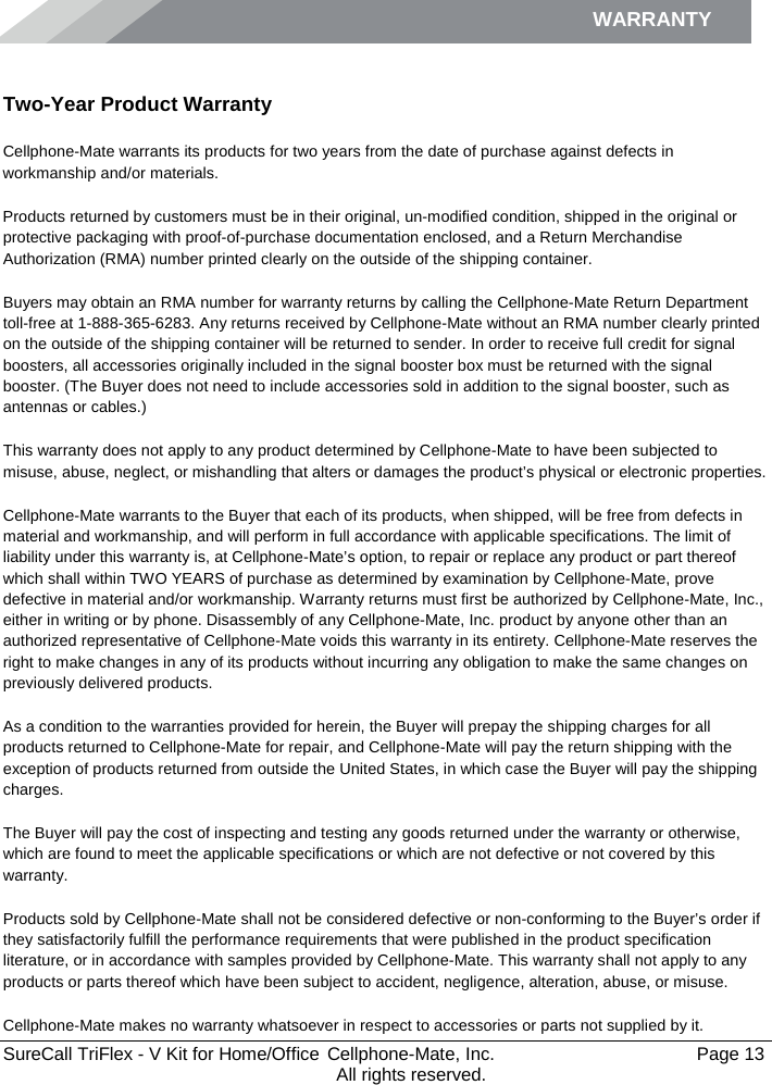 WARRANTY        SureCall TriFlex - V Kit for Home/Office  Cellphone-Mate, Inc.   Page 13           All rights reserved. Warranty Two-Year Product Warranty Cellphone-Mate warrants its products for two years from the date of purchase against defects in workmanship and/or materials. Products returned by customers must be in their original, un-modified condition, shipped in the original or protective packaging with proof-of-purchase documentation enclosed, and a Return Merchandise Authorization (RMA) number printed clearly on the outside of the shipping container.  Buyers may obtain an RMA number for warranty returns by calling the Cellphone-Mate Return Department toll-free at 1-888-365-6283. Any returns received by Cellphone-Mate without an RMA number clearly printed on the outside of the shipping container will be returned to sender. In order to receive full credit for signal boosters, all accessories originally included in the signal booster box must be returned with the signal booster. (The Buyer does not need to include accessories sold in addition to the signal booster, such as antennas or cables.)  This warranty does not apply to any product determined by Cellphone-Mate to have been subjected to misuse, abuse, neglect, or mishandling that alters or damages the product’s physical or electronic properties. Cellphone-Mate warrants to the Buyer that each of its products, when shipped, will be free from defects in material and workmanship, and will perform in full accordance with applicable specifications. The limit of liability under this warranty is, at Cellphone-Mate’s option, to repair or replace any product or part thereof which shall within TWO YEARS of purchase as determined by examination by Cellphone-Mate, prove defective in material and/or workmanship. Warranty returns must first be authorized by Cellphone-Mate, Inc., either in writing or by phone. Disassembly of any Cellphone-Mate, Inc. product by anyone other than an authorized representative of Cellphone-Mate voids this warranty in its entirety. Cellphone-Mate reserves the right to make changes in any of its products without incurring any obligation to make the same changes on previously delivered products.  As a condition to the warranties provided for herein, the Buyer will prepay the shipping charges for all products returned to Cellphone-Mate for repair, and Cellphone-Mate will pay the return shipping with the exception of products returned from outside the United States, in which case the Buyer will pay the shipping charges.  The Buyer will pay the cost of inspecting and testing any goods returned under the warranty or otherwise, which are found to meet the applicable specifications or which are not defective or not covered by this warranty.  Products sold by Cellphone-Mate shall not be considered defective or non-conforming to the Buyer’s order if they satisfactorily fulfill the performance requirements that were published in the product specification literature, or in accordance with samples provided by Cellphone-Mate. This warranty shall not apply to any products or parts thereof which have been subject to accident, negligence, alteration, abuse, or misuse.  Cellphone-Mate makes no warranty whatsoever in respect to accessories or parts not supplied by it. 
