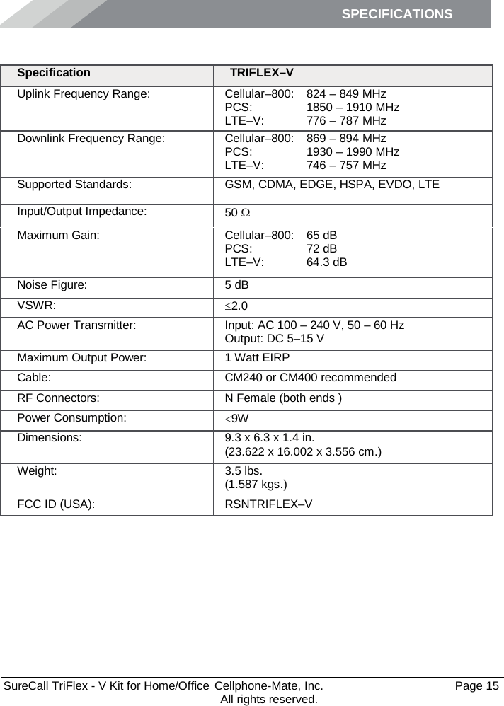 SPECIFICATIONS        SureCall TriFlex - V Kit for Home/Office  Cellphone-Mate, Inc.   Page 15           All rights reserved. Specifications Specification TRIFLEX–V Uplink Frequency Range: Cellular–800: PCS: LTE–V: 824 – 849 MHz 1850 – 1910 MHz 776 – 787 MHz Downlink Frequency Range: Cellular–800: PCS: LTE–V: 869 – 894 MHz 1930 – 1990 MHz 746 – 757 MHz Supported Standards: GSM, CDMA, EDGE, HSPA, EVDO, LTE Input/Output Impedance: 50 Ω Maximum Gain: Cellular–800: PCS: LTE–V: 65 dB 72 dB 64.3 dB Noise Figure: 5 dB VSWR: ≤2.0 AC Power Transmitter: Input: AC 100 – 240 V, 50 – 60 Hz Output: DC 5–15 V Maximum Output Power: 1 Watt EIRP Cable: CM240 or CM400 recommended RF Connectors: N Female (both ends ) Power Consumption: &lt;9W Dimensions: 9.3 x 6.3 x 1.4 in. (23.622 x 16.002 x 3.556 cm.) Weight: 3.5 lbs.  (1.587 kgs.) FCC ID (USA): RSNTRIFLEX–V 