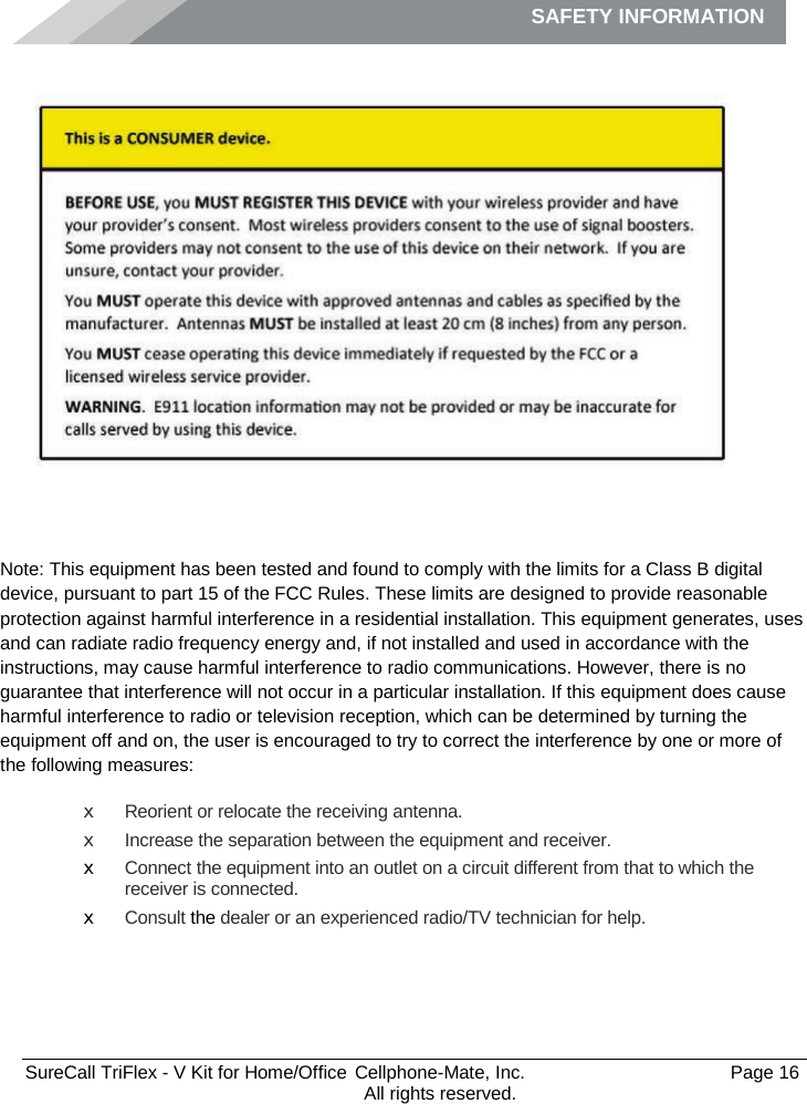 SAFETY INFORMATION              SureCall TriFlex - V Kit for Home/Office  Cellphone-Mate, Inc.   Page 16           All rights reserved. Safety Information   Note: This equipment has been tested and found to comply with the limits for a Class B digital device, pursuant to part 15 of the FCC Rules. These limits are designed to provide reasonable protection against harmful interference in a residential installation. This equipment generates, uses and can radiate radio frequency energy and, if not installed and used in accordance with the instructions, may cause harmful interference to radio communications. However, there is no guarantee that interference will not occur in a particular installation. If this equipment does cause harmful interference to radio or television reception, which can be determined by turning the equipment off and on, the user is encouraged to try to correct the interference by one or more of the following measures: x Reorient or relocate the receiving antenna. x Increase the separation between the equipment and receiver. x Connect the equipment into an outlet on a circuit different from that to which the receiver is connected. x Consult the dealer or an experienced radio/TV technician for help.   