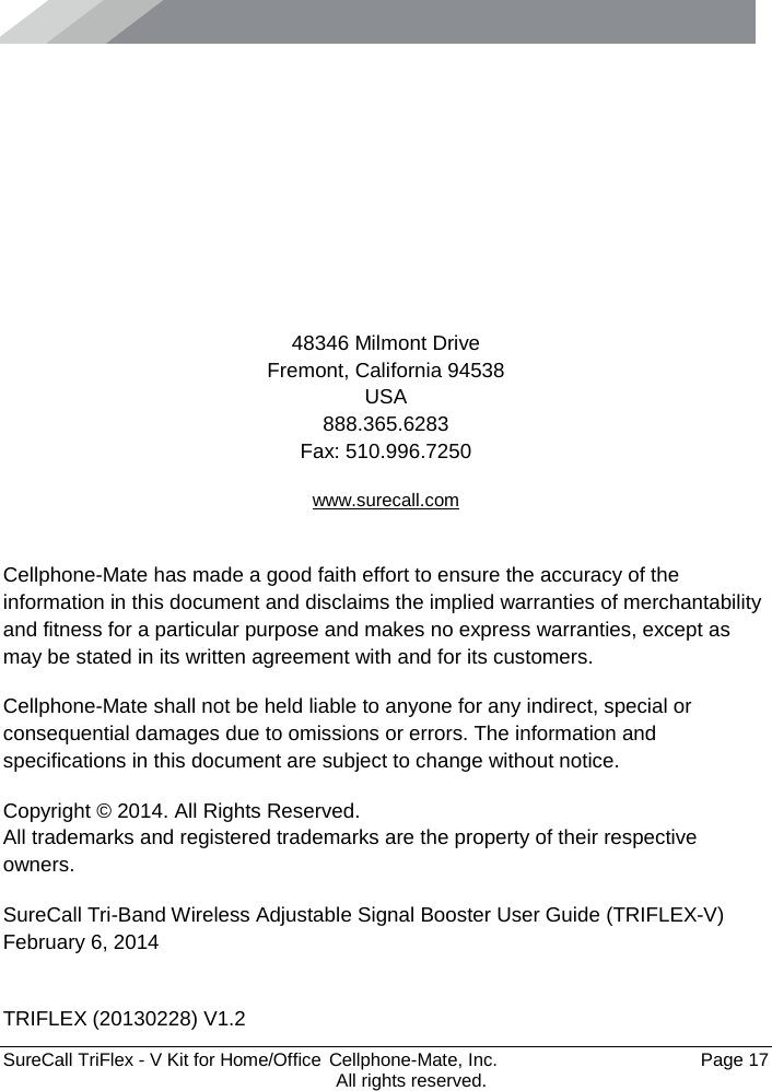      SureCall TriFlex - V Kit for Home/Office  Cellphone-Mate, Inc.   Page 17           All rights reserved.      48346 Milmont Drive Fremont, California 94538 USA 888.365.6283 Fax: 510.996.7250 www.surecall.com  Cellphone-Mate has made a good faith effort to ensure the accuracy of the information in this document and disclaims the implied warranties of merchantability and fitness for a particular purpose and makes no express warranties, except as may be stated in its written agreement with and for its customers. Cellphone-Mate shall not be held liable to anyone for any indirect, special or consequential damages due to omissions or errors. The information and specifications in this document are subject to change without notice. Copyright © 2014. All Rights Reserved. All trademarks and registered trademarks are the property of their respective owners. SureCall Tri-Band Wireless Adjustable Signal Booster User Guide (TRIFLEX-V) February 6, 2014  TRIFLEX (20130228) V1.2 