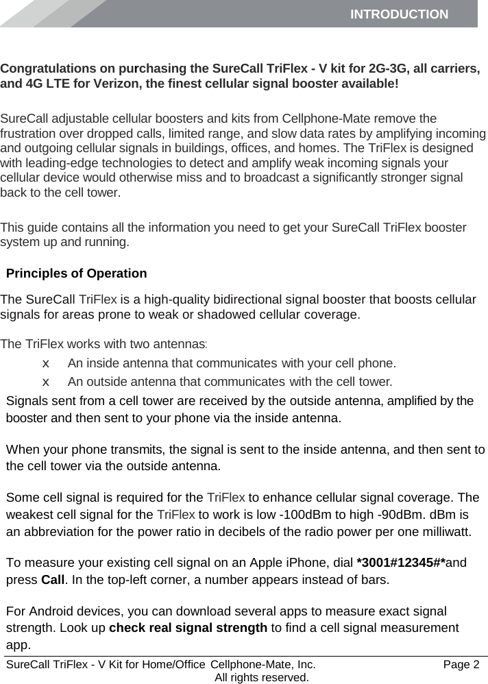 INTRODUCTION      SureCall TriFlex - V Kit for Home/Office  Cellphone-Mate, Inc.   Page 2           All rights reserved. Introduction Congratulations on purchasing the SureCall TriFlex - V kit for 2G-3G, all carriers, and 4G LTE for Verizon, the finest cellular signal booster available!  SureCall adjustable cellular boosters and kits from Cellphone-Mate remove the frustration over dropped calls, limited range, and slow data rates by amplifying incoming and outgoing cellular signals in buildings, offices, and homes. The TriFlex is designed with leading-edge technologies to detect and amplify weak incoming signals your cellular device would otherwise miss and to broadcast a significantly stronger signal back to the cell tower.  This guide contains all the information you need to get your SureCall TriFlex booster system up and running. Principles of Operation The SureCall TriFlex is a high-quality bidirectional signal booster that boosts cellular signals for areas prone to weak or shadowed cellular coverage.  The TriFlex works with two antennas: x An inside antenna that communicates with your cell phone. x An outside antenna that communicates with the cell tower. Signals sent from a cell tower are received by the outside antenna, amplified by the booster and then sent to your phone via the inside antenna. When your phone transmits, the signal is sent to the inside antenna, and then sent to the cell tower via the outside antenna. Some cell signal is required for the TriFlex to enhance cellular signal coverage. The weakest cell signal for the TriFlex to work is low -100dBm to high -90dBm. dBm is an abbreviation for the power ratio in decibels of the radio power per one milliwatt. To measure your existing cell signal on an Apple iPhone, dial *3001#12345#*and press Call. In the top-left corner, a number appears instead of bars. For Android devices, you can download several apps to measure exact signal strength. Look up check real signal strength to find a cell signal measurement app. 