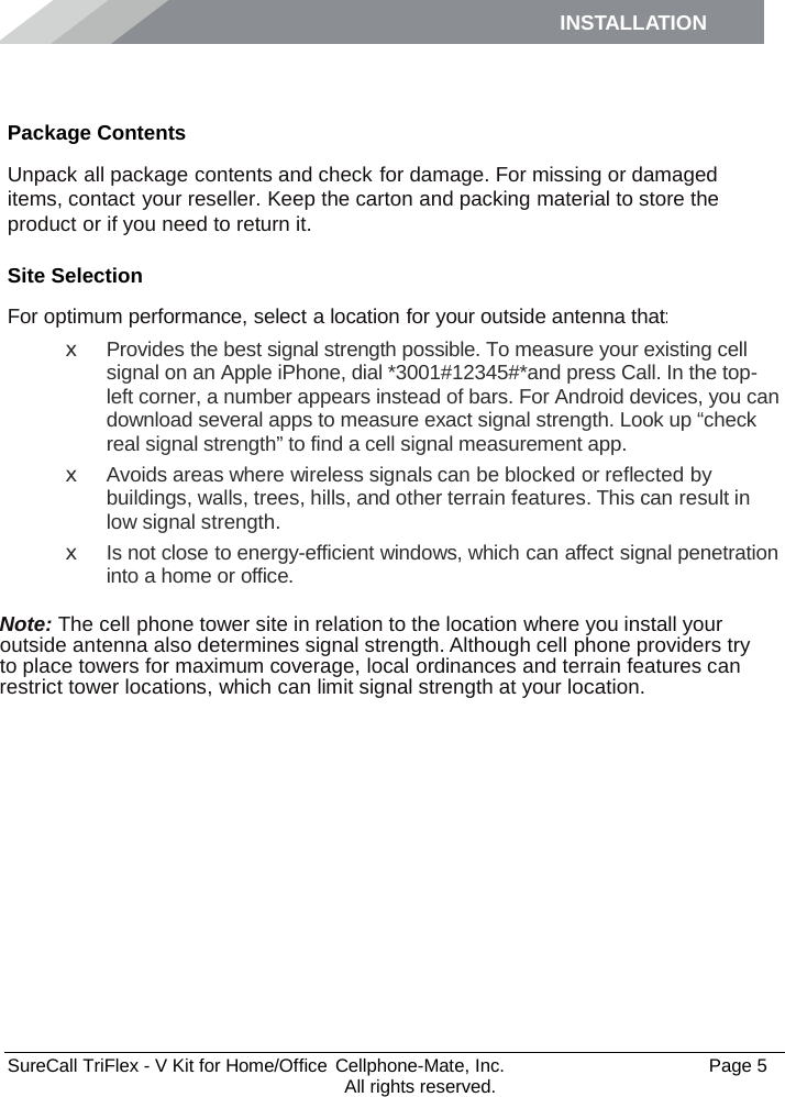 INSTALLATION    SureCall TriFlex - V Kit for Home/Office  Cellphone-Mate, Inc.   Page 5           All rights reserved. Installation Package Contents Unpack all package contents and check for damage. For missing or damaged items, contact your reseller. Keep the carton and packing material to store the product or if you need to return it. Site Selection For optimum performance, select a location for your outside antenna that: x  Provides the best signal strength possible. To measure your existing cell signal on an Apple iPhone, dial *3001#12345#*and press Call. In the top-left corner, a number appears instead of bars. For Android devices, you can download several apps to measure exact signal strength. Look up “check real signal strength” to find a cell signal measurement app. x  Avoids areas where wireless signals can be blocked or reflected by buildings, walls, trees, hills, and other terrain features. This can result in low signal strength. x Is not close to energy-efficient windows, which can affect signal penetration into a home or office.  Note: The cell phone tower site in relation to the location where you install your outside antenna also determines signal strength. Although cell phone providers try to place towers for maximum coverage, local ordinances and terrain features can restrict tower locations, which can limit signal strength at your location. 