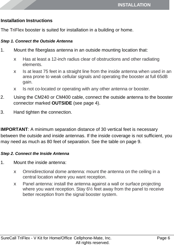 INSTALLATION         SureCall TriFlex - V Kit for Home/Office  Cellphone-Mate, Inc.   Page 6           All rights reserved. Installation Instructions The TriFlex booster is suited for installation in a building or home.  Step 1. Connect the Outside Antenna 1.   Mount the fiberglass antenna in an outside mounting location that: x Has at least a 12-inch radius clear of obstructions and other radiating elements.  x Is at least 75 feet in a straight line from the inside antenna when used in an area prone to weak cellular signals and operating the booster at full 65dB gain. x Is not co-located or operating with any other antenna or booster. 2.   Using the CM240 or CM400 cable, connect the outside antenna to the booster connector marked OUTSIDE (see page 4). 3. Hand tighten the connection.  IMPORTANT: A minimum separation distance of 30 vertical feet is necessary between the outside and inside antennas. If the inside coverage is not sufficient, you may need as much as 80 feet of separation. See the table on page 9. Step 2. Connect the Inside Antenna 1. Mount the inside antenna: x Omnidirectional dome antenna: mount the antenna on the ceiling in a central location where you want reception. x  Panel antenna: install the antenna against a wall or surface projecting where you want reception. Stay 6½ feet away from the panel to receive better reception from the signal booster system. 