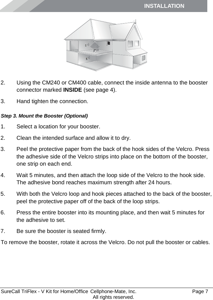 INSTALLATION         SureCall TriFlex - V Kit for Home/Office  Cellphone-Mate, Inc.   Page 7           All rights reserved.  2. Using the CM240 or CM400 cable, connect the inside antenna to the booster connector marked INSIDE (see page 4). 3. Hand tighten the connection. Step 3. Mount the Booster (Optional) 1. Select a location for your booster.  2. Clean the intended surface and allow it to dry.  3. Peel the protective paper from the back of the hook sides of the Velcro. Press the adhesive side of the Velcro strips into place on the bottom of the booster, one strip on each end.  4. Wait 5 minutes, and then attach the loop side of the Velcro to the hook side. The adhesive bond reaches maximum strength after 24 hours. 5. With both the Velcro loop and hook pieces attached to the back of the booster, peel the protective paper off of the back of the loop strips.  6. Press the entire booster into its mounting place, and then wait 5 minutes for the adhesive to set.  7. Be sure the booster is seated firmly. To remove the booster, rotate it across the Velcro. Do not pull the booster or cables.  