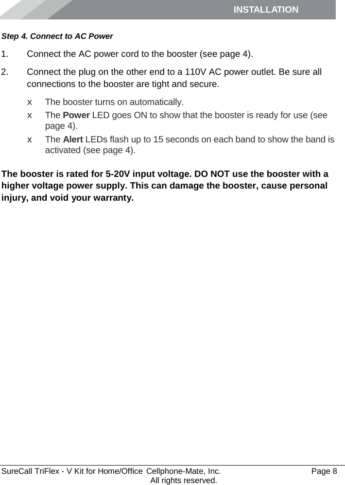 INSTALLATION         SureCall TriFlex - V Kit for Home/Office  Cellphone-Mate, Inc.   Page 8           All rights reserved. Step 4. Connect to AC Power 1. Connect the AC power cord to the booster (see page 4). 2. Connect the plug on the other end to a 110V AC power outlet. Be sure all connections to the booster are tight and secure.  x The booster turns on automatically. x The Power LED goes ON to show that the booster is ready for use (see page 4). x  The Alert LEDs flash up to 15 seconds on each band to show the band is activated (see page 4).  The booster is rated for 5-20V input voltage. DO NOT use the booster with a higher voltage power supply. This can damage the booster, cause personal injury, and void your warranty. 