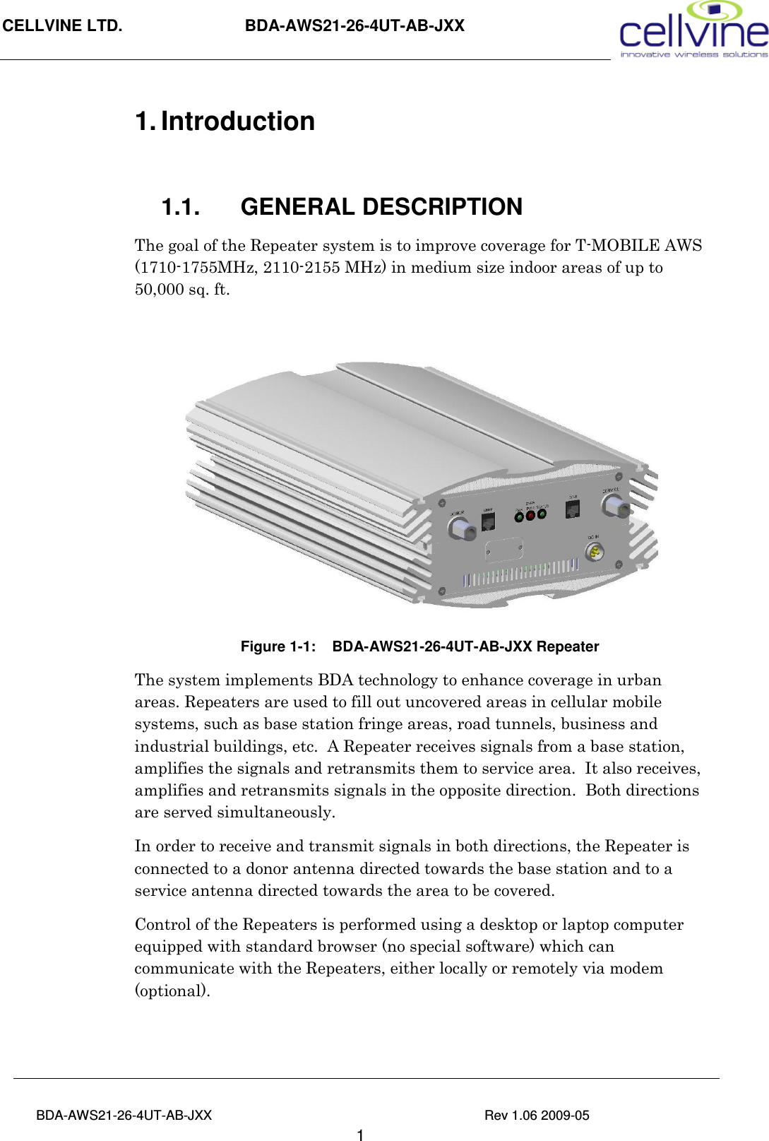 CELLVINE LTD.                      BDA-AWS21-26-4UT-AB-JXX                                                 BDA-AWS21-26-4UT-AB-JXX                                                                          Rev 1.06 2009-05                                       1 1. Introduction   1.1.  GENERAL DESCRIPTION The goal of the Repeater system is to improve coverage for T-MOBILE AWS (1710-1755MHz, 2110-2155 MHz) in medium size indoor areas of up to 50,000 sq. ft.    Figure  1-1:    BDA-AWS21-26-4UT-AB-JXX Repeater The system implements BDA technology to enhance coverage in urban areas. Repeaters are used to fill out uncovered areas in cellular mobile systems, such as base station fringe areas, road tunnels, business and industrial buildings, etc.  A Repeater receives signals from a base station, amplifies the signals and retransmits them to service area.  It also receives, amplifies and retransmits signals in the opposite direction.  Both directions are served simultaneously.  In order to receive and transmit signals in both directions, the Repeater is connected to a donor antenna directed towards the base station and to a service antenna directed towards the area to be covered. Control of the Repeaters is performed using a desktop or laptop computer equipped with standard browser (no special software) which can communicate with the Repeaters, either locally or remotely via modem (optional).  