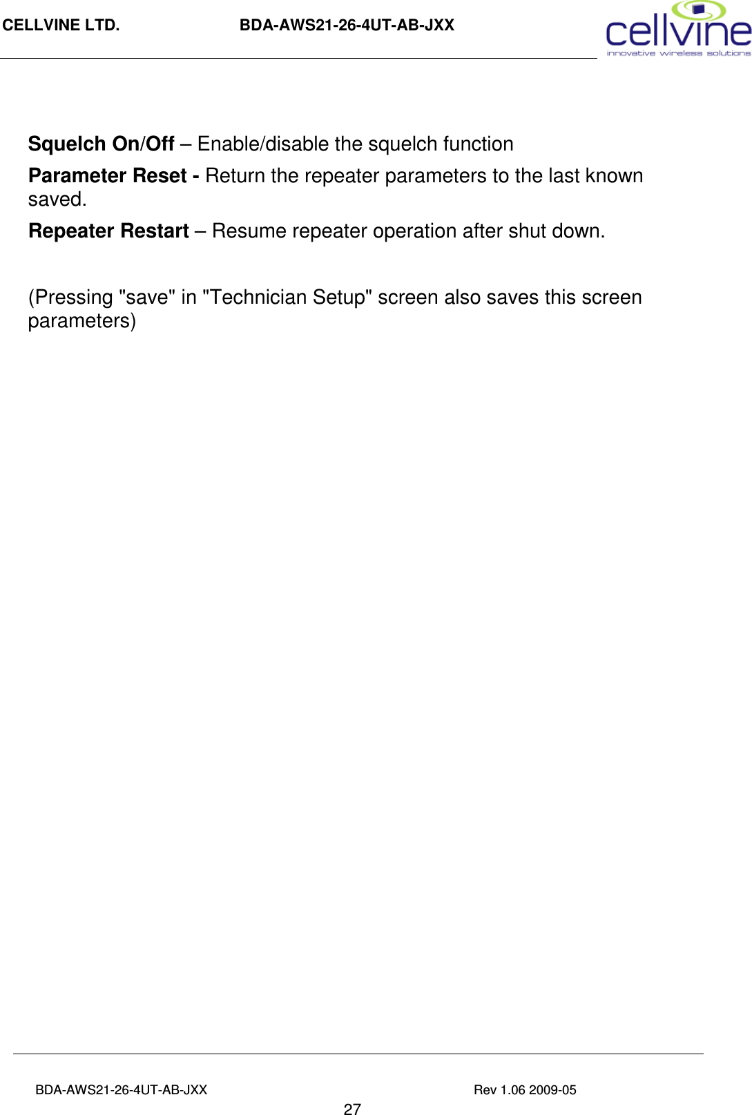 CELLVINE LTD.                      BDA-AWS21-26-4UT-AB-JXX                                                 BDA-AWS21-26-4UT-AB-JXX                                                                          Rev 1.06 2009-05                                       27  Squelch On/Off – Enable/disable the squelch function Parameter Reset - Return the repeater parameters to the last known saved. Repeater Restart – Resume repeater operation after shut down.  (Pressing &quot;save&quot; in &quot;Technician Setup&quot; screen also saves this screen parameters) 